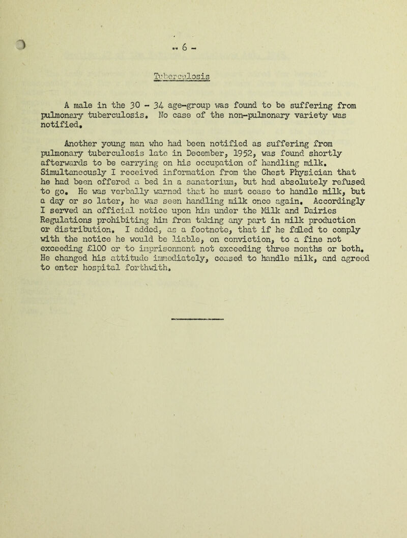 ) 6 - Tuberculosis A male in the 30-34 age-group was found to be suffering from pulmonary tuberculosis. No case of the non-pulmonary variety was notified. Another young man who had been notified as suffering from pulmonary tuberculosis late in December, 1952, was found shortly afterwards to be carrying on his occupation of handling milk. Simultaneously I received information from the Chest Physician that he had been offered a bed in a sanatorium, but had absolutely refused to go. He was verbally warned that he must cease to handle milk, but a day or so later, he was seen handling milk once again. Accordingly I served an official notice upon him under the Milk and Dairies Regulations prohibiting him from taking any part in milk production or distribution, I added, as a footnote, that if he foiled to comply with the notice he would be liable, on conviction, to a fine not exceeding £100 or to imprisonment not exceeding three months or both. He changed his attitude immediately, ceased to handle milk, and agreed to enter hospital forthwith.