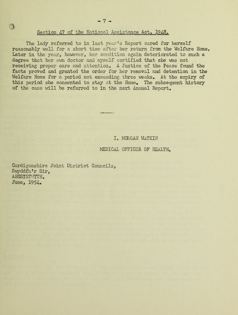 1 Section 47 of the National Assistance Act, 1943. The lady referred to in last year!s Report cared for herself reasonably well for a short time after her return from the Welfare Horae, Later in the year, however, her condition again deteriorated to such a degree that her own doctor and myself certified that she was not receiving proper care and attention, A Justice of the Peace found the facts proved and granted the order for her removal and detention in the Welfare Home for a period not exceeding three weeks. At the expiry of this period she consented to stay at the Home, The subsequent history of the case will be referred to in the next Annual Report, I, MORGAN WATKIN MEDICAL OFFICER OF HEALTH, Cardiganshire Joint District Councils, Swyddfa’r Sir, ABERYSTWYTH. June, 1954.