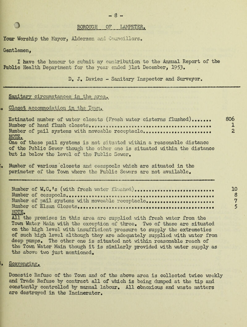 3 BOROUGH OF LAMPETER. Your Worship the Mayor, Aldermen and Councillors, Gentlemen, I have the honour to submit my contribution to the Annual Report of the Public Health Department for the year ended 31st December, 1953* D. J, Davies - Sanitary Inspector and Surveyor. Sanitary circumstances in the area,, Closet accommodation in the Town. Estimated number of water closets (Fresh water cisterns flushed) 806 Number of hand flush closets 1 Number of pail systems with moveable receptacle......................... 2 NOTE. One of these pail systems is not situated within a reasonable distance of the Public Sewer though the other one is situated within the distance but is below the level of the Public Sewer. Number of various closets and cesspools which are situated in the perimeter of the Town where the Public Sewers are not available. Number of W.C.'s (with fresh water flushed) 10 Number ox cesspools.......o.oaoeo.o.ooa......... Number of pail systems with moveable receptacle. Number of Elsan Closets*...........a.a..«.»•*«..a... NOTE. All the premises in this area are supplied with fresh water from the Town Water Main with the exception of three. Two of these are situated on the high level with insufficient pressure to supply the extremeties of such high level although they are adequately supplied with water from deep pumps. The other one is situated not within reasonable reach of the Town Water Main though it is similarly provided with water supply as the above two just mentioned. Scavenging. . Domestic Refuse of the Town and of the above area is collected twice weekly and Trade Refuse by contract all of which is being dumped at the tip and constantly controlled by manual labour. All obnoxious and waste matters are destroyed in the Incinerator, «o v\