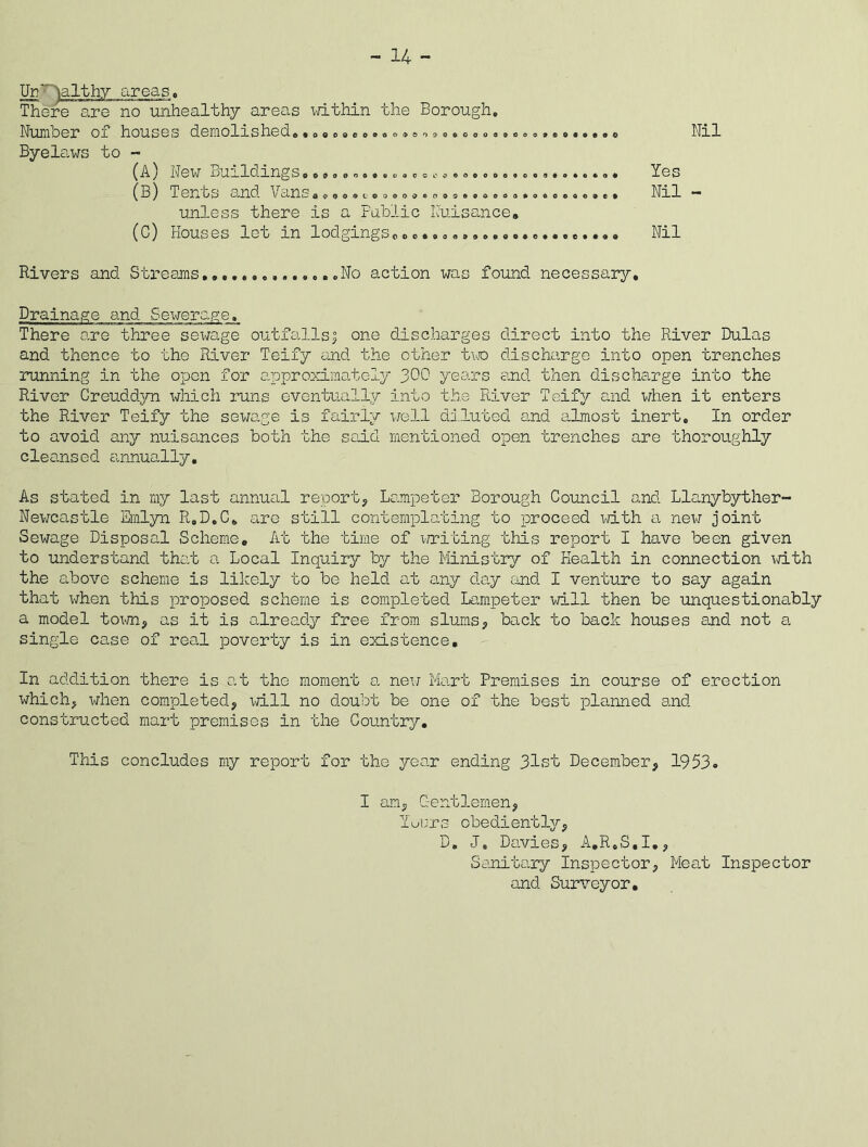 - 14 - UrT telthy areas. There are no unhealthy areas within the Borough, Numoer ox houses demolished, .ooooeo.Qo.&o.oooao.eoocff.oao.oo Byelaws to ~ >OO0o0ooeuoacoi'c>$ooo (A) New Buildings, (3) T en os and \ans a,9o.c'oo.o..oo9.,0,00,0,00, o.,, unless there is a Public Nuisance. (G) Houses let in lodgings, > c c c « 0 a 9 Nil Yes Nil - Nil Rivers and Streams ...No action was found necessary. Drainage and Sewerage. There are three sewage outfalls5 one discharges direct into the River Dulas and thence to the River Teify and the other two discharge into open trenches running in the open for approximately 300 years and then discharge into the River Creuddyn which runs eventually into the River Teify and when it enters the River Teify the sewage is fairly well diluted and almost inert. In order to avoid any nuisances both the said mentioned open trenches are thoroughly cleansed annually. As stated in my last annual report, Lampeter Borough Council and Llanybyther- Newcastle Emlyn R.D.C. are still contemplating to proceed with a new joint Sewage Disposal Scheme. At the time of writing this report I have been given to understand that a Local Inquiry by the Ministry of Health in connection with the above scheme is likely to bo held at any day and I venture to say again that x^hen this proposed, scheme is completed Lampeter will then be unquestionably a model town, as it is already free from slums, back to back houses and not a single case of real poverty is in existence. In addition there is at the moment a new Mart Premises in course of erection which, when completed, will no doubt be one of the best planned and constructed mart premises in the Country. This concludes my report for the year ending 31st December, 1953. I am, Gentlemen, Yours obediently, D, J, Davies, A.R,S,I., Sanitary Inspector, Meat Inspector and Surveyor.