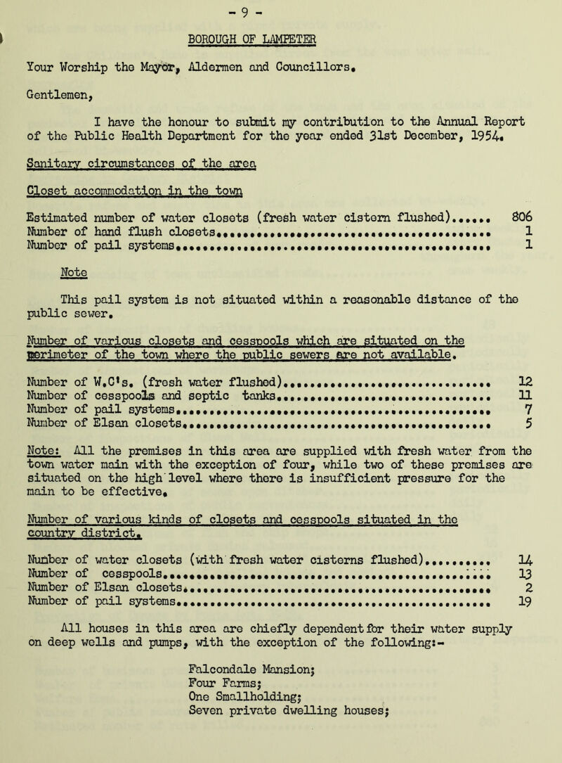 BOROUGH OF LAMPETER Your Worship the Mayor, Aldermen and Councillors# Gentlemen, I have the honour to submit ray contribution to the Annual Report of the Public Health Department for the year ended 31st December, 1954* Sanitary circumstances of the area Closet accommodation in the town Estimated number of water closets (fresh water cistern flushed).,#,., 806 Number of hand flush closets,,,,,,,,,,,,,,.•«•••••«,,,,,,,,,1 Number of pail systems,,.,,.,•••••••••. 1 Note This pail system is not situated within a reasonable distance of the public sewer. Number of various closets and cesspools which are situated on the tnerimeter of the town where the public sewers are not available. Number of W,C*s, (fresh water flushed),,,##,.,......,,, 12 Number of cesspools and septic tanks,••#••• •«•••••• 11 Number of pail systems.7 Number of Elsan closets,,,••••••••.•.•••••••••••••••••••••••••••••••, 5 Note: All the premises in this area are supplied with fresh water from the town water main with the exception of four, while two of these premises are situated on the high'level where there is insufficient pressure for the main to be effective. Number of various kinds of closets and cesspools situated in the country district. Number of water closets (with fresh water cisterns flushed),,.,,,,..# 14 Number of cesspools.,..,.,.,..,.,,......,........,.,,...,.,.....^... 13 Number of Elsan closets 2 Number of pail systems,,...... 19 All houses in this area are chiefly dependent for their water supply on deep wells and pumps, with the exception of the following!- Falcondale Mansion; Four Farms; One Smallholding; Seven private dwelling houses;