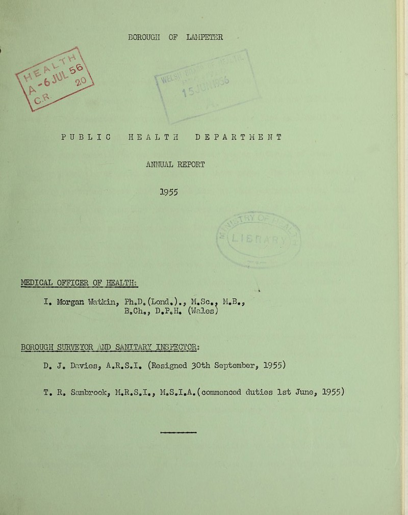BOROUGH OF LAMPETER PUBLIC HEALTH DEPARTMENT ANNUAL REPORT 1955 MEDICAL OFFICER OF HEALTH; I, Morgan Watkin, Ph0Ds(Lond*)., M.Sc,. M.B#, B9Ch,? D.PeH, (Wales) BOROUGH SURVEYOR AND SANITARY INSPECTOR; D. J» Davies, A.R.S.I, (Resigned 30th September, 1955) T. R» Sambrook, M.R.S.I,, M.S.I.A,(commenced duties 1st June, 1955)