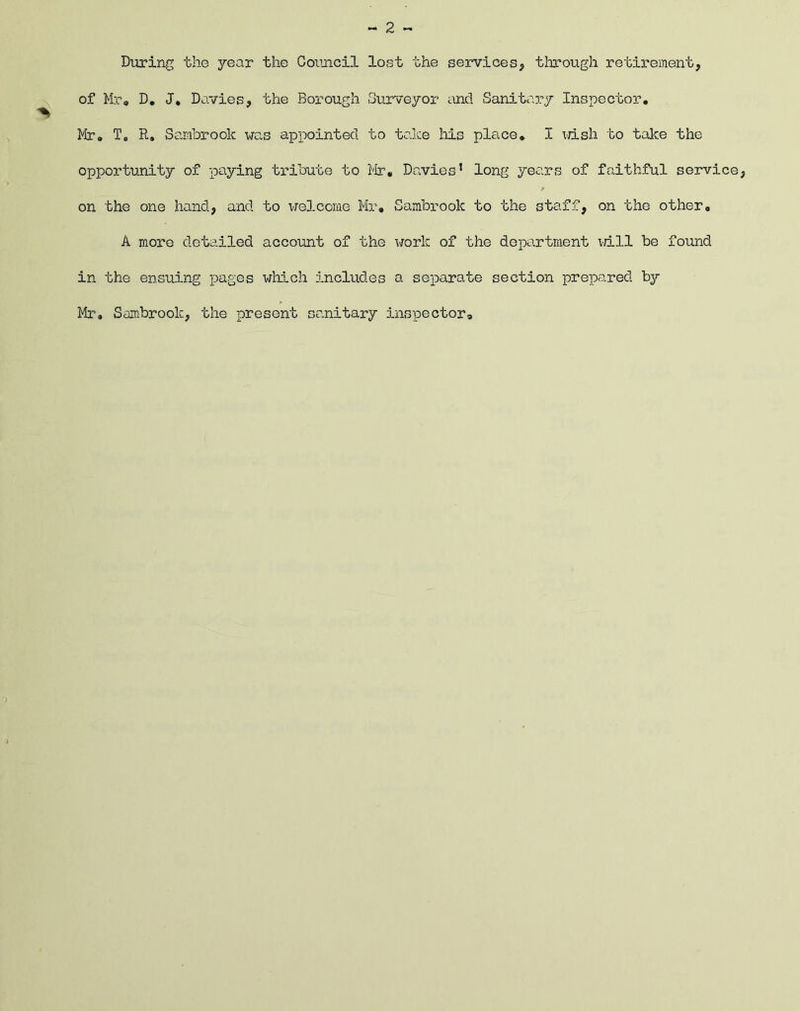 During the year the Council lost the services, through retirement, of Mr, D. J, Davies, the Borough Surveyor and Sanitary Inspector. Mr. To R. Sambrook was appointed to take his place. I wish to take the opportunity of paying tribute to Mr, Davies’ long years of faithful service, on the one hand, and to welcome Mr, Sambrook to the staff, on the other, A more detailed account of the work of the department will be found in the ensuing pages which includes a separate section prepared by Mr. Sambrook, the present sanitary inspector.