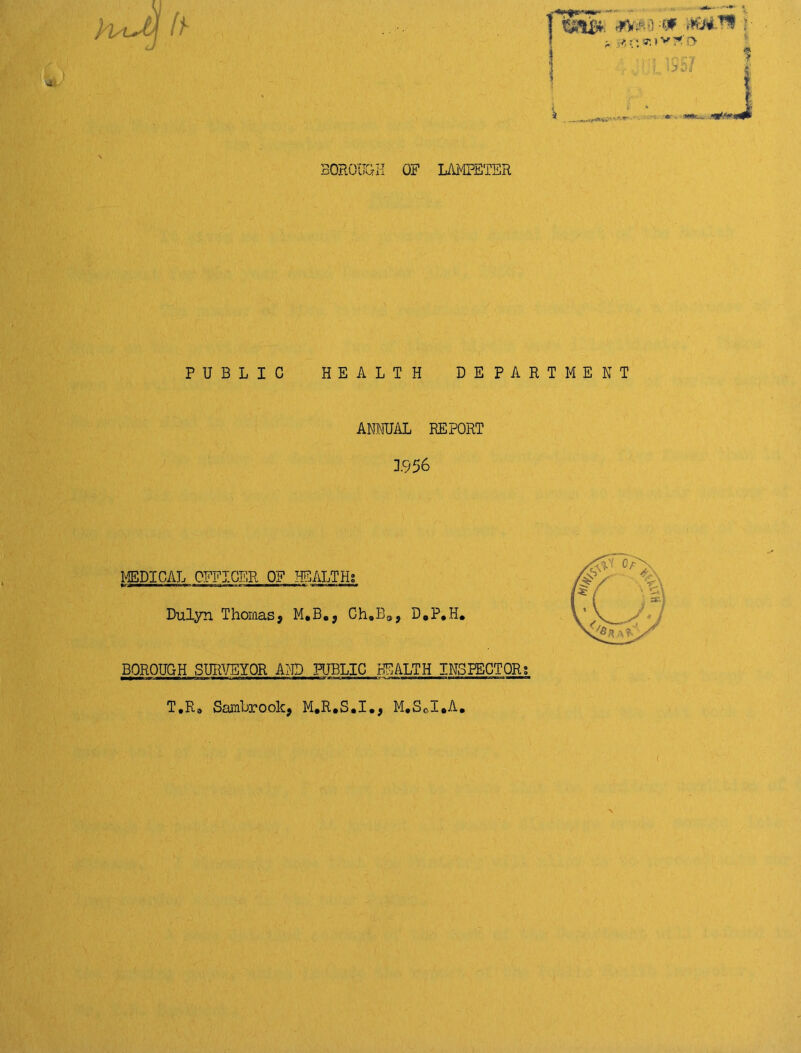 BOROUGH OF LAMPETER hsiJj ft a gf.ff.ivfo i. ■ S j * «»-... nK*** PUBLIC HEALTH DEPARTMENT ANNUAL REPORT 3.956 MEDICAL OFFICER OF HEALTHS Dulyn Thomas, M.B., Ch.BOJ D0P*H. BOROUGH SURVEYOR AND PUBLIC HEALTH INSPECTOR; T,Rb Sambrook, M.R.S.I., M.S©I*A.