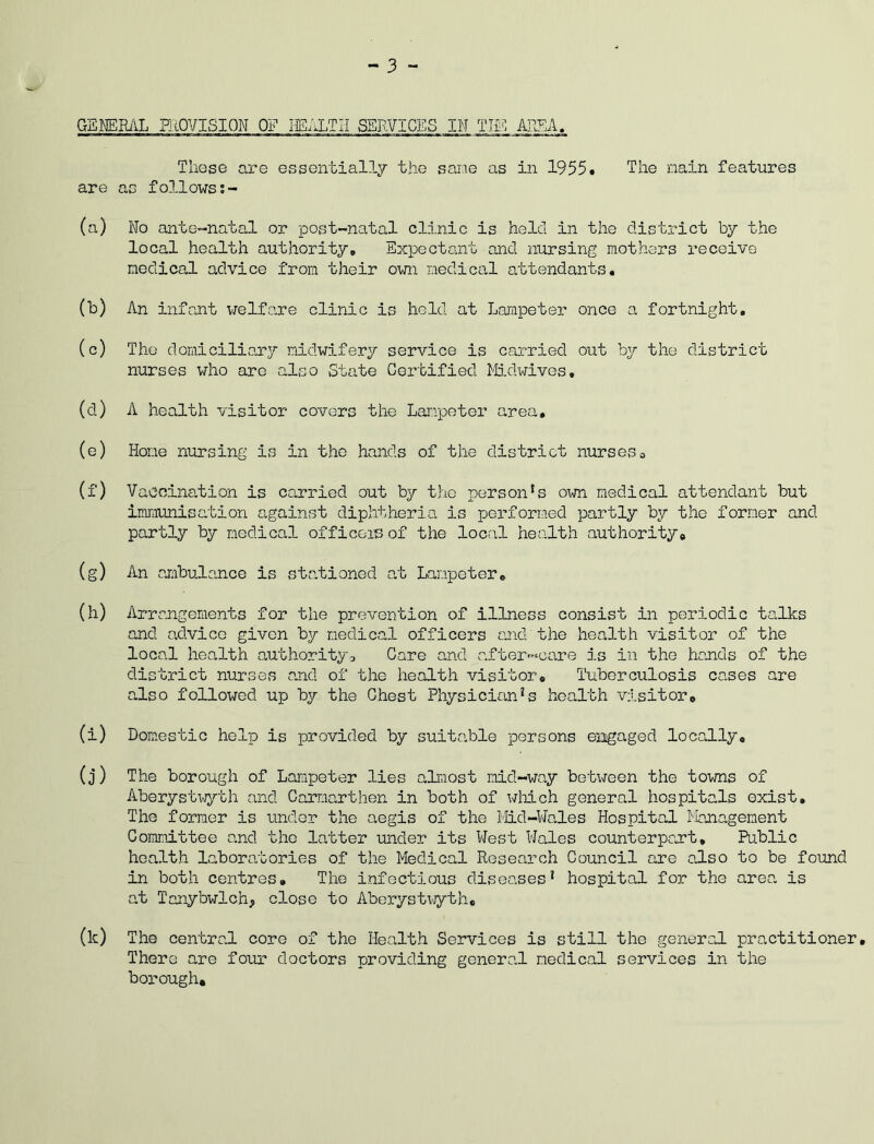 GENERAL PROVISION OF IEALTII SERVICES IM TIE AREA. These are essentially the same as in 1955. The main features are as follows (a) No ante-natal or post-natal clinic is held in the district by the local health authority. Expectant and nursing mothers receive medical advice from their own medical attendants. (b) An infant welfare clinic is held at Lampeter once a fortnight, (c) The domiciliary midwifery service is carried out by the district nurses who are also State Certified Midwives. (d) A health visitor covers the Lampeter area, (e) Hone nursing is in the hands of the district nurses0 (f) Vaccination is carried out by the personls own medical attendant but immunisation against diphtheria is performed partly by the former and partly by medical officers of the local health authority© (g) An ambulance is stationed at Lampeter. (h) Arrangements for the prevention of illness consist in periodic talks and advice given by medical officers and the health visitor of the local health authority-, Care and after-care is in the hands of the district nurses and of the health visitor. Tuberculosis cases are also followed up by the Chest Physician*s health visitor0 (i) Domestic help is provided by suito.ble persons engaged locally. (j) The borough of Lampeter lies almost mid-way between the towns of Aberystwyth and Carmarthen in both of which general hospitals exist. The former is under the aegis of the Mid-Wales Hospital Management Committee and the latter under its West Wales counterpart. Public health laboratories of the Medical Research Council are also to be found in both centres. The infectious diseases1 hospital for the area is at Tanybwlch; close to Aberystwyth. (k) The central core of the Health Services is still the general practitioner. There are four doctors providing general medical services in the borough*