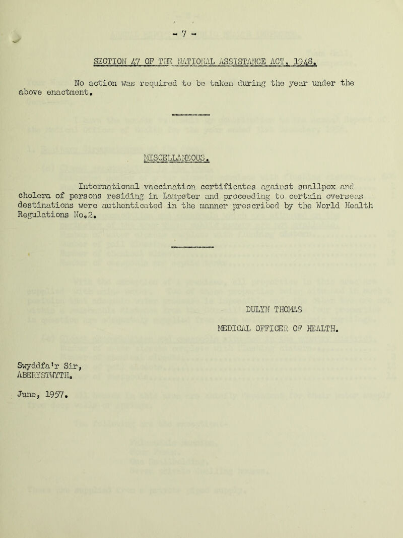 SECTION 47 OF THE NATIONAL ASSISTANCE ACT, 1943. No action was required to bo taken during the year under the above enactment. MISCELLANEOUS International vaccination certificates against smallpox and cholera of persons residing in Lampeter and proceeding to certain overseas destinations were authenticated in the manner prescribed by the World Health Regulations No,2, DULYN THOMAS MEDICAL OFFICER OF HEALTH. Swyddfa’r Sir, ABERYSTWYTH. June, 1957