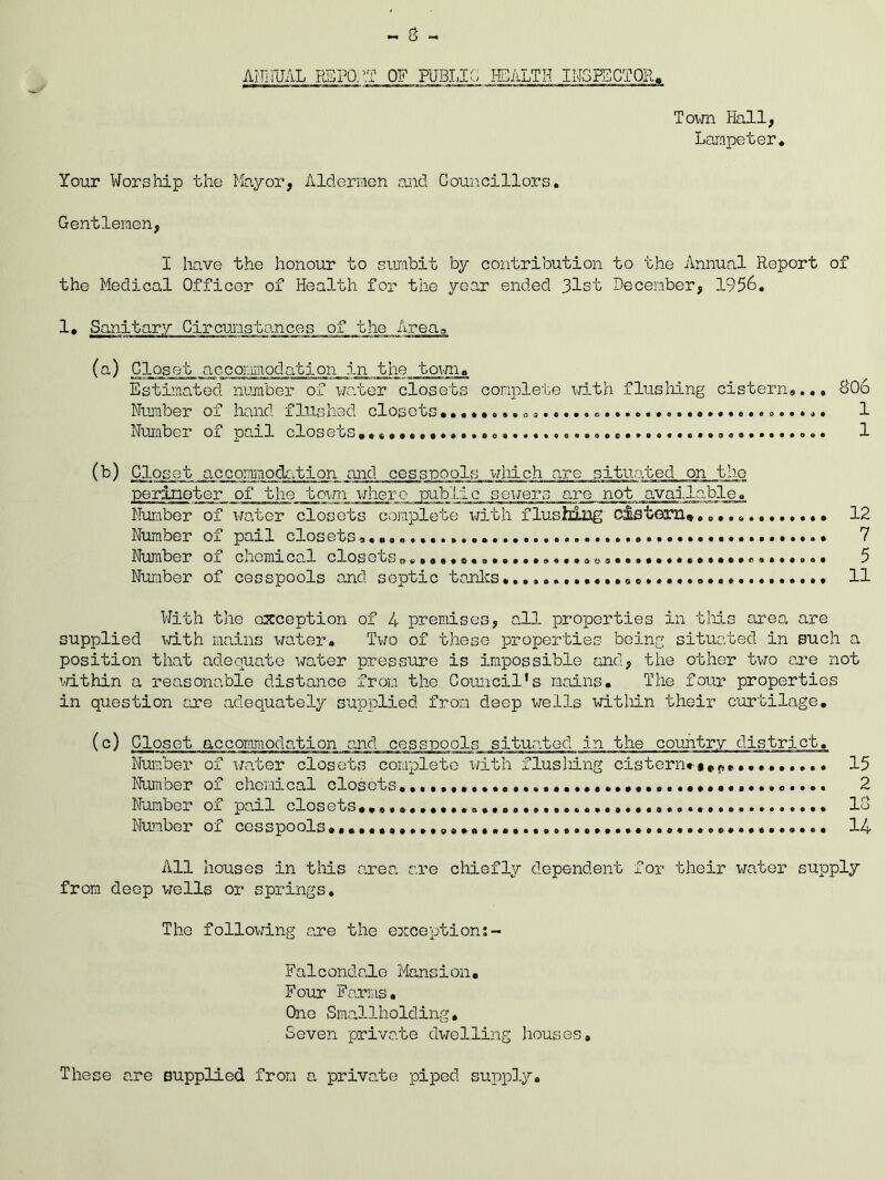 - 3 - ANNUAL REPO.. IT HEALTH INSPECTOR. Town Hall, Lampeter. Your Worship the Mayor, Aldermen and Councillors. Gentlemen, 1 have the honour to sumbit by contribution to the Annual Report of the Medical Officer of Health for the year ended 3lst December, 1956. Circumstances of the Areas (a) Closet accommodation in the town. Estimated number of water closets complete with flushing cistern..., 806 Number of hand flushed closets •••••».......... ......... 1 Number of pail closets., 1 (b) _Clo.se t accommodation and cesspools which are situated on the perimeter of the town where public sewers are not available. Number of water closets complete with flushing cistern* . 12 Number of pail closets. 7 Number ox chemzLcal closets...♦ ©...».«.»«..so©........•••©•©»*••... 5 Number of cesspools and septic tanks 11 With the exception of 4 premises, all properties in this area are supplied with mains water. Two of these properties being situated in such a position that adequate water pressure is impossible and, the other two are not within a reasonable distance from the Council's mains. The four properties in question sire adequately supplied from deep wells within their curtilage. (c) Closet accommodation and cesspools situated in the country district. Number of water closets complete with flushing cistern**#p«,. 15 Number of chemical closots. 2 Number of pail closets 18 Number ox cesspools ......................14 All houses in this area are chiefly dependent for their water supply from deep wells or springs. The following are the exception Falcondale Mansion. Four Farms. One Smallholding. Seven private dwelling houses. These are supplied from a private piped supply.