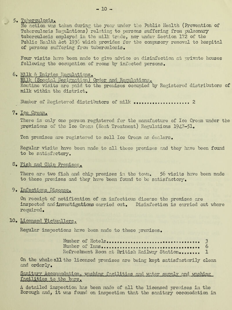 - 10 ~ 5. Tuberculosis. No action was taken during the year under the Public Health (Prevention of Tuberculosis Regulations) relating to persons suffering from pulmonary tuberculosis employed in the milk trade, nor under Section 172 of the Public Health Act 1936 which provides for the compusory removal to hospital of persons suffering from tuberculosis. Four visits have been made to give advice on disinfection at private houses following the occupation of rooms by infected persons. 6. Milk & Dairies Regulations. Milk (Special Designation) Order and Regulations. Routine visits are paid to the premises occupied by Registered distributors of milk within the district. Number of Registered distributors of milk 2 7. Ice Cream. There is only one person registered for the manufacture of Ice Cream under the provisions of the Ice Cream (Heat Treatment) Regulations 1947-51. Ten premises are registered to sell Ice Cream as dealers. Regular visits have been made to all these premises and they have been found to be satisfactory. S. Fish and Chip Premises. There are two fish and chip premises in the town. 56 visits have been made to these premises and they have been found to bo satisfactory. 9. Infectious Disease. On receipt of notification of an infectious disease the premises are inspected and investigations carried out. Disinfection is carried out where required, 10. Licensed Victuallers, Regular inspections have been made to these premises. Number of Hotels 3 Number of Inns 6 Refreshment Room at British Railway Station,...,... 1 On the whole all the licensed promises are being kept satisfactorily clean and orderly. Sanitary Accommodation, washing facilities and water supply and washing facilities to the bars. A detailed inspection has been made of all the licensed premises in the Borough and, it was found on inspection that the sanitary occomodation in