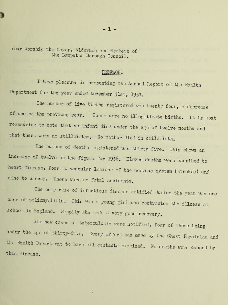 - 1 - Your Uorship the Mayor, Aldermen and Members of the Lampeter Borough Council. PIlEFiiCE. I have pleasure in presenting the Annual Report of the Health Department for the year ended. Deceiaber 31st, 1957. The number of live births registered was twent,^r four, a decrease of one on the previous yeor. There were no illegitimate births. It is most reassuring to note that no infant died under the age of twelve months and that there were no stillbirths. Ko mother died in childbirth. The number of deaths registered was thirty five. This shows an increase of twelve on the figure for 1956. Eleven deaths were ascribed to hc.rt cd..eo.se, four to vascular lesions of the nervous system (strokes) a.nd nine to Ce.ncer. There were no .fatal accidents. The only case of Infectious disease notified during the year las one case of noliomyolltis. This was a young girl who contracted the illness at school in England. Ha.npily she mode a very good recovery. Six now cases of tuberculosis were notified, four of those being under the age of thirty-five. Every effort was made by the Chest Physician and the Health Denortnent to have all contacts oxamlnod. No deaths were caused by this disease.