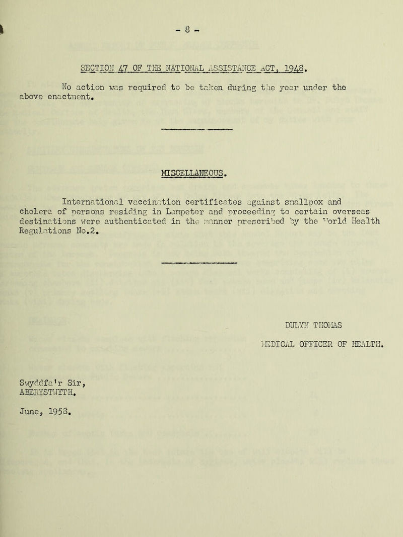 SECTION 47 OF THS NATIONAL ASSISTANCE No action was requirod to be talcen during the jear under the above enactment. MISCELLANEOUS. International vaccination certificates against smallpox and cholera of persons residing in Lampeter and proceeding to certain overseas destinations were authenticated in the manner prescribed by the ■'■'^orld Health Regulations No,2, DUT.YN TKOi'lAS lEDICAL OFFICER OF HEALTH. Svjyddfa’r Sir, ABERYSTWITH. June, 1953