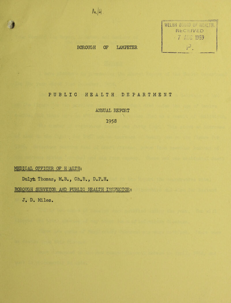 BOROUGH OF LAMPETER WELSH SC:.... RbC -JV'A.D y t: • 4/\ I i :• U 1J PUBLIC HEALTH DEPARTMENT ANNUAL REPORT 1953 MEDICAL OFFICER OF HEALTH: Dulyh Thomas, M.B., Ch.B., D.P.H. BOROUGH SURVEYOR AND PUBLIC HEALTH INSPECTOR; J. D. Miles L.O