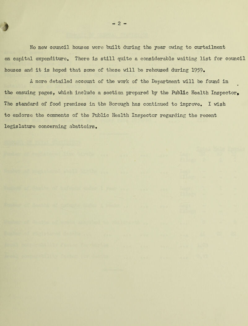 No new council houses were built during the year owing to curtailment on capital expenditure. There is still quite a considerable waiting list for council houses and it is hoped that some of these will be rehoused during 1959. A more detailed account of the work of the Department will be found in the ensuing pages, which include a section prepared by the Public Health Inspector* The standard of food premises in the Borough has continued to improve. I wish to endorse the comments of the Public Health Inspector regarding the recent legislature concerning abattoirs.