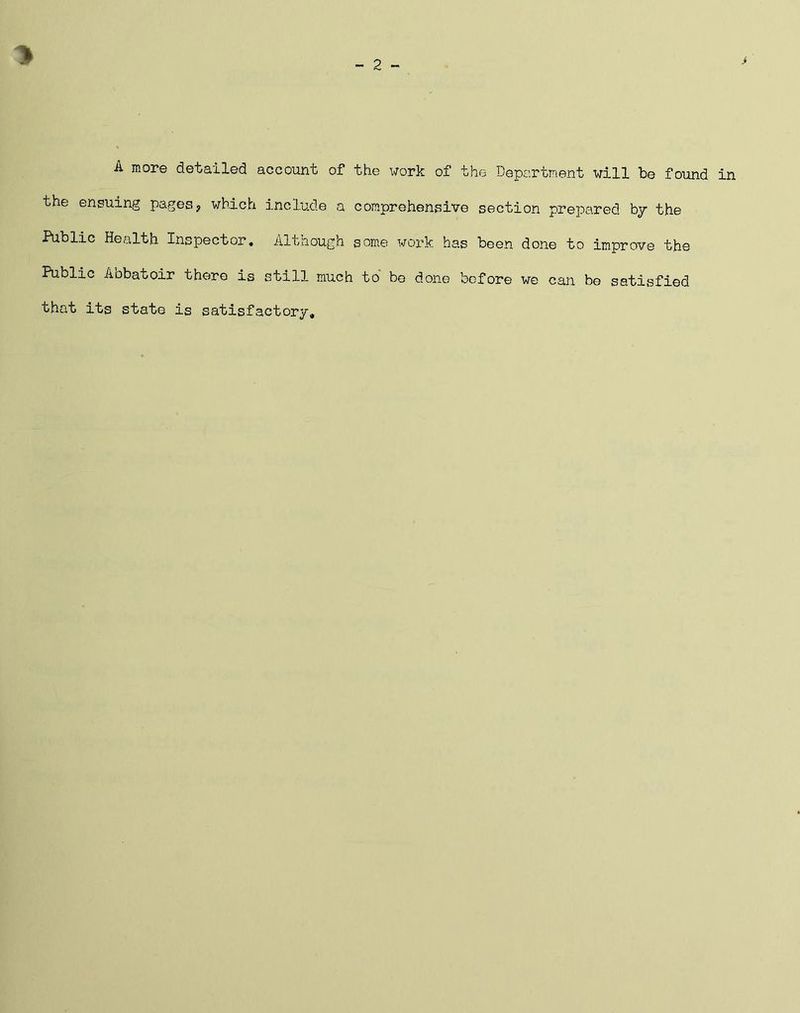 * A more detailed account of the work of the Department will be found in the ensuing pages3 which include a comprehensive section prepared by the Public Health Inspector. Although some work has been done to improve the Public Abbatoir there is still much to be done before we can be satisfied that its state is satisfactory.