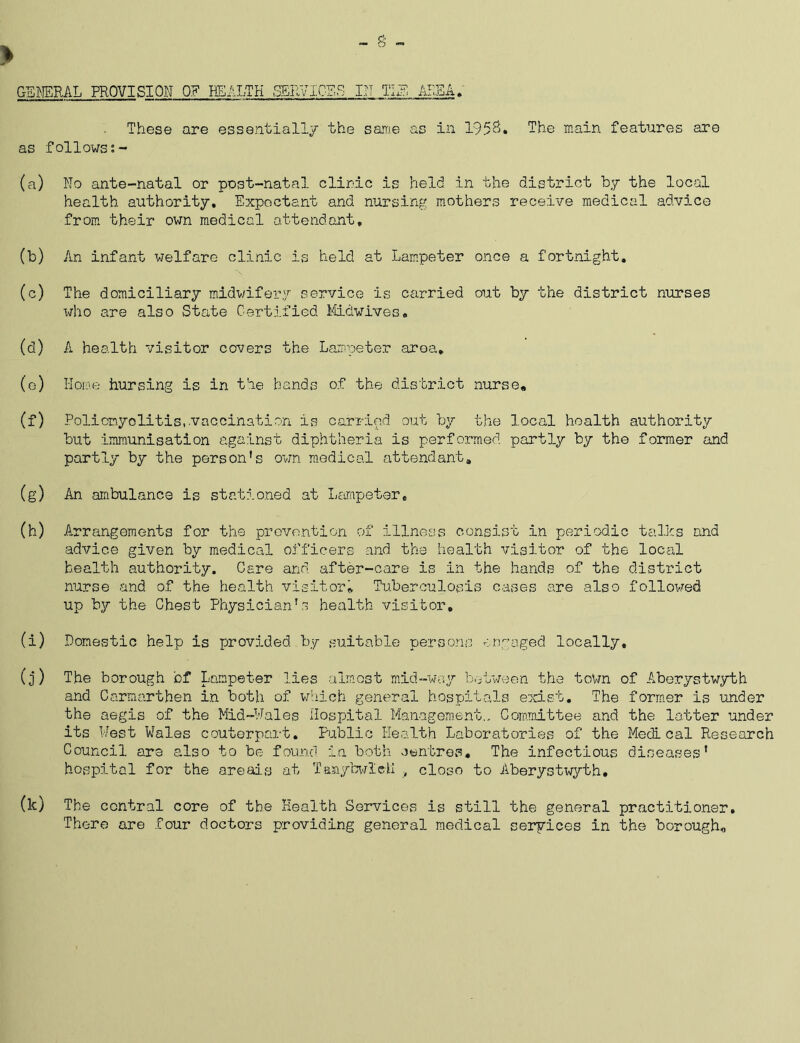 These are essentially the same as in 1958. The main features are as follows;- (a) No ante-natal or post-natal clinic is held in the district by the local health authority. Expectant and nursing mothers receive medical advice from their own medical attendant. (b) An infant welfare clinic is held at Lampeter once a fortnight. (c) The domiciliary midwifery service i,s carried out by the district nurses who are also State Certified Midwives. (d) A health visitor covers the Lampeter area* (0) Home hursing is in the hands of the district nurse. (f) Poliomyelitis,.vaccination is carried out by the local health authority but immunisation against diphtheria is performed partly by the former and partly by the person's own medical attendant. (g) An ambulance is stationed at Lampeter. (h) Arrangements for the prevention of illness consist in periodic talks and advice given by medical officers and the health visitor of the local health authority. Care and after-care is in the hands of the district nurse and of the health visitor. Tuberculosis cases are also followed up by the Chest Physician's health visitor, (1) Domestic help is provided by suitable persons engaged locally, (j) The borough of Lampeter lies almost mid-way between the town of Aberystwyth and Carmarthen in both of which general hospitals exist. The former is under the aegis of the Mid-Wales Hospital Management., Committee and the latter under its West Wales coutorpart. Public Health Laboratories of the Medical Research Council are also to be found in both centres. The infectious diseases' hospital for the areals at Tanybwleli close to Aberystwyth. (k) The central core of the Health Services is still the general practitioner. There are four doctors providing general medical services in the borough.