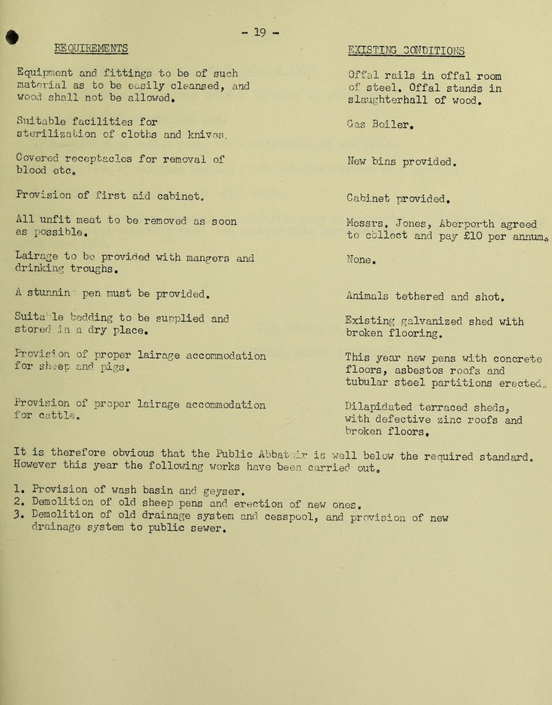 REQUIREMENTS 19 - EXISTING CONDITIONS Equipment and fittings to be of such material as to be easily cleansed, and wood shall not be allowed. Offal rails in offal room of steel. Offal stands in slaughterhall of wood. Suitable facilities for Gas Boiler, sterilization of cloths and knives. Covered, receptacles for removal of New bins provided, blood etc. Provision of first aid cabinet. All unfit meat to be removed as soon as possible. Lairage to be provided with mangers and drinking troughs. A stunnin pen must be provided. Suita'le bedding to be supplied and stored in a dry place. Proviso.on of proper lairage accommodation for sheep and pigs. Provision of proper lairage accommodation for cattle. Cabinet provided. Messrs, Jones, Aberporth agreed to collect and pay £10 per annum* None. Animals tethered and shot. Existing galvanized shed with broken flooring. This year new pens with concrete floors, asbestos roofs and tubular steel partitions erected^ Dilapidated terraced sheds, with defective zinc roofs and broken floors. It is therefore obvious that the Public Abbai-xir is well below th© required standard. However this year the following works have been carried out, 1. Provision of wash basin and geyser. 2. Demolition of old sheep pens and erection of new ones, 3. Demolition of old drainage system and cesspool, and provision of new drainage system to public sewer.