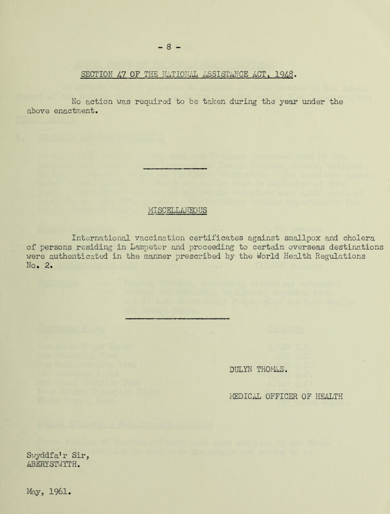 - 8 - SECTION 47 OF THE NATIONAL ASSISTANCE ACT. 1948. No action was required to be taken during the year under the above enactment. MISCELLANEOUS International vaccination certificates against smallpox and cholera of persons residing in Lampeter and proceeding to certain overseas destination were authenticated in the manner prescribed by the World Health Regulations No, 2. DULYN THOMAS. MEDICAL OFFICER OF HEALTH Swyddfa*r Sir, ABERYSTWYTH. May, 1961