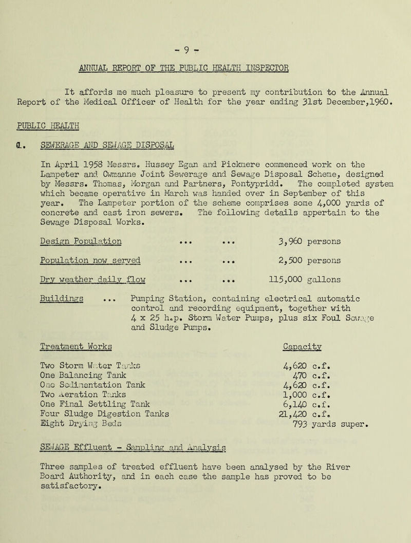 - 9 - ANNUAL REPORT OF THE PUBLIC HEALTH INSPECTOR It affords me much pleasure to present my contribution to the Annual Report of the Medical Officer of Health for the year ending 31st December,I960. PUBLIC HEALTH d. SEWERAGE AND SEWAGE DISPOSAL In April 1958 Messrs. Hussey Egan and Pickmere commenced work on the Lampeter and Cwmanne Joint Sewerage and Sewage Disposal Scheme, designed by Messrs. Thomas, Morgan and Partners, Pontypridd. The completed system which became operative in March was handed over in September of this year. The Lampeter portion of the scheme comprises some 4>000 yards of concrete and cast iron sewers. The following details appertain to the Sewage Disposal Works. Design Population ... ... 3,960 persons Population now served ... ... 2,500 persons Dry weather daily flow ... ... 115,000 gallons Buildings ... Pumping Station, containing electrical automatic control and recording equipment, together with 4 x 25 h.p. Storm Water Pumps, plus six Foul Sewage and Sludge Pumps. Treatment Works Two Storm Water Tanks One Balancing Tank One Sedimentation Tank Two Aeration Tanks One Final Settling Tank Four Sludge Digestion Tanks Eight Drying Beds SEWAGE Effluent - Sampling and Analysis Three samples of treated effluent have been analysed by the River Board Authority, and in each case the sample has proved to be satisfactory. Capacity 4,620 c.f. 470 c.f. 4,620 c.f. 1,000 c.f. 6,140 c.f. 21,420 c.f. 793 yards super.
