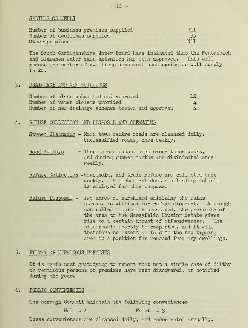 SPRINGS OR WELLS Number of business premises supplied Number of dwellings supplied Other premises Nil 35 Nil The South Cardiganshire Water Board have intimated that the Pentrebach and Llanwnen water main extension has been approved. This will reduce the number of dwellings dependent upon spring or well supply to 20. 3. DRAINGAGE AND NEW BUILDINGS Number of plans submitted and approved 12 Number of water closets provided 4 Number of new drainage schemes tested and approved 4 4. REFUSE COLLECTION AND DISPOSAL AND CLEANSING Street Cleansing - Main town centre roads are cleansed daily. Unclassified roads, once weekly. Road Gulleys - These are cleansed once every three weeks, and during summer months are disinfected once weekly. Refuse Collection -Household, and trade refuse are collected once weekly. A mechanical dustless loading vehicle is employed for this purpose. Refuse Disposal - Two acres of marshland adjoining the Dulas stream, is utilized for refuse disposal. Although controlled tipping is practised, the proximity of the area to the Maesyfelin Housing Estate gives rise to a certain amount of offensiveness. The site should shortly be completed, and it will therefore be essential to site the new tipping area in a position far removed from any dwellings. 5. FILTHY OR VERMINOUS IREMISES It is again most gratifying to report that not a single case of filthy or verminous persons or premises have been discovered, or notified during the year. 6. PUBLIC CONVENIENCES The Borough Council maintain the following conveniences Male - 4 Female - 3 These conveniences are cleansed daily, and redecorated annually.
