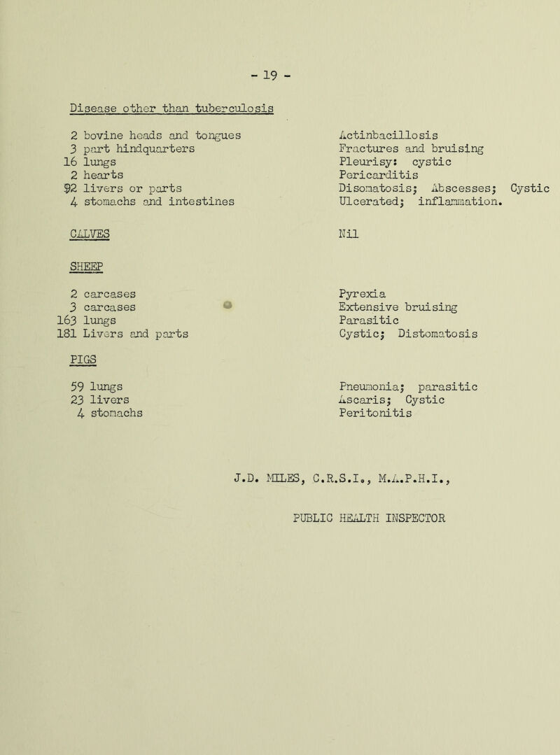 - 19 - Disease other than tuberculosis 2 bovine heads and tongues 3 part hindquarters 16 lungs 2 hearts $2 livers or parts 4 stomachs end intestines CALVES SHEEP 2 carcases 3 carcases 163 lungs 181 Livers and parts FIGS 59 lungs 23 livers 4 stomachs Actihbacillosis Fractures and bruising Pleurisy: cystic Pericarditis Disonatosis; Abscesses; Cystic Ulcerated; inflammation. Nil Pyrexia Extensive bruising Parasitic Cystic; Distomatosis Pneumonia; parasitic Ascaris; Cystic Peritonitis J.D. MILES, C.R.S.Io, M.A.P.H.I., PUBLIC HEALTH INSPECTOR