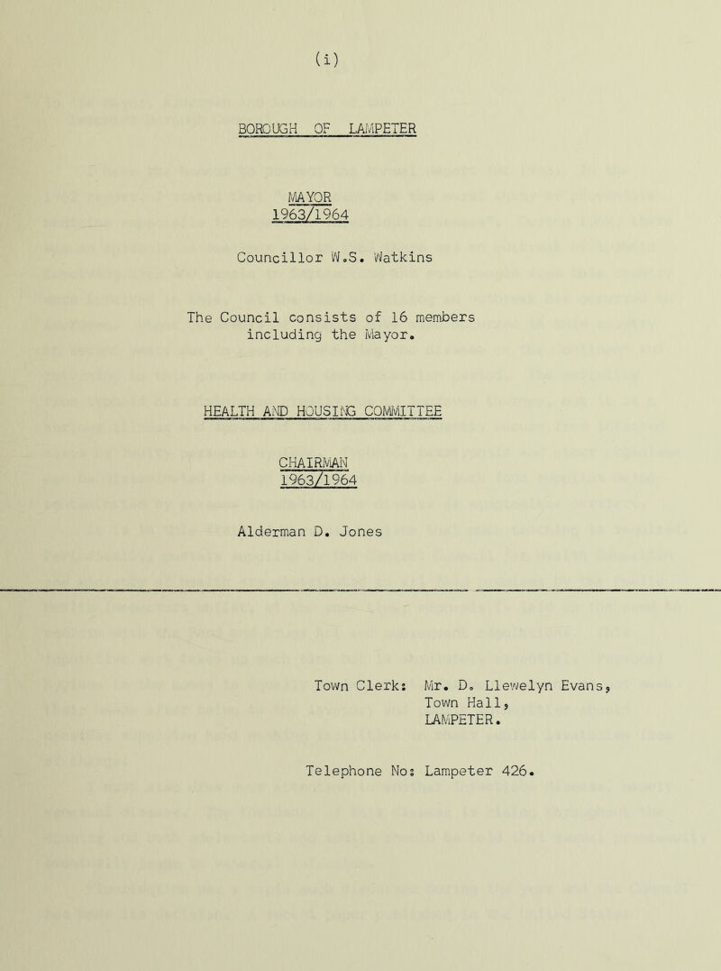 BOROUGH OF LAMPETER MAYOR 1963/1964 Councillor W.S. Watkins The Council consists of 16 members including the Mayor. HEALTH AND HOUSING COMMITTEE CHAIRMAN 196371964 Alderman D. Jones Town Clerk: Mr. D. Llewelyn Evans* Town Hall* LAMPETER. Telephone Nos Lampeter 426