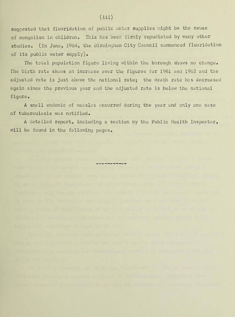 suggested that fluoridation of public water supplies might be the cause of mongolism in children. This has been firmly repudiated by many other studies, (in June, 1964, the Birmingham City Council commenced fluoridation of its public water supply). The total population figure living within the borough shows no change. The birth rate shows an increase over the figures for 1961 and 1962 and the adjusted rate is just above the national rates the death rate has decreased again since the previous year and the adjusted rate is below the national figure. A small endemic of measles occurred during the year and only one case of tuberculosis was notified. A detailed report, including a section by the Public Health Inspector, will be found in the following pages.