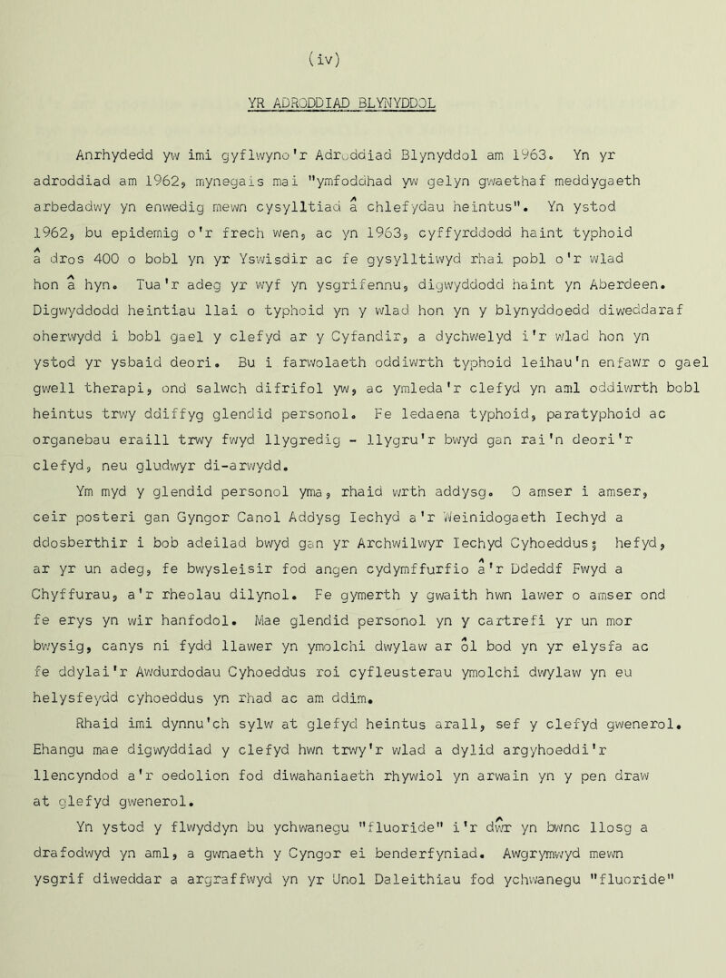 (iv) YR ADRQDDIAD BLYNYDDOL Anrhydedd yw imi gyflwyno'r Adruddiad Blynyddol am 1963., Yn yr adroddiad am 1962? mynegais mai ymfoddhad yw gelyn gwaethaf meddygaeth arbedadwy yn enwedig rnewn cysylltiad a chiefydau heintus. Yn ystod 1962, bu epidemig o'r frech wen, ac yn 1963s cyffyrddodd haint typhoid a dros 400 o bobl yn yr Yswisdir ac fe gysylltiwyd rhai pobl o'r wlad hon a hyn. Tua'r adeg yr wyf yn ysgrifennu, digwyddodd haint yn Aberdeen. Digwyddodd heintiau llai o typhoid yn y wlad hon yn y blynyddoedd diweddaraf oherwydd i bobl gael y clefyd ar y Cyfandir, a dychwelyd i'r wlad hon yn ystod yr ysbaid deori. Bu i farwolaeth oddiwrth typhoid leihau'n enfawr o gael gwell therapij ond salwch difrifol yw, ac ymleda'r clefyd yn ami oddiwrth bobl heintus trwy ddiffyg glendid personol. Fe ledaena typhoid, paratyphoid ac organebau eraill trwy fwycl llygredig - llygru'r bwyd gan rai'n deori'r clefyd, neu gludwyr di-arwydd. Ym myd y glendid personol yma, rhaid wrtn addysg. 0 amser i amser, ceir posteri gan Gyngor Canol Addysg Iechyd a'r Weinidogaeth Iechyd a ddosberthir i bob adeilad bwyd gan yr Archwilwyr Iechyd Cyhoeddus 3 hefyd, ar yr un adeg, fe bwysleisir fod angen cydymffurfio a'r Ddeddf Fwyd a Chyffurau, a'r rheolau dilynol. Fe gymerth y gwaith hwn lawer o amser ond fe erys yn wir hanfodol. Mae glendid personol yn y cartrefi yr un mor bwysig, canys ni fydd llawer yn ymolchi dwylaw ar ol bod yn yr elysfa ac fe ddylai'r Awdurdodau Cyhoeddus roi cyfleusterau ymolchi dwylaw yn eu helysfeydd cyhoeddus yn rhad ac am ddim. Rhaid imi dynnu'ch sylw at glefyd heintus arall, sef y clefyd gwenerol# Ehangu mae digwyddiad y clefyd hwn trwy’r wlad a dylid argyhoeddi'r llencyndod a'r oedolion fod diwahaniaeth rhywiol yn arwain yn y pen draw at glefyd gwenerol. Yn ystod y flwyddyn bu ychwanegu fluoride i'r dwr yn bwnc llosg a drafodwyd yn ami, a gwnaeth y Cyngor ei benderfyniad. Awgrymwyd mewn ysgrif diweddar a argraffwyd yn yr Unol Daleithiau fod ychwanegu fluoride