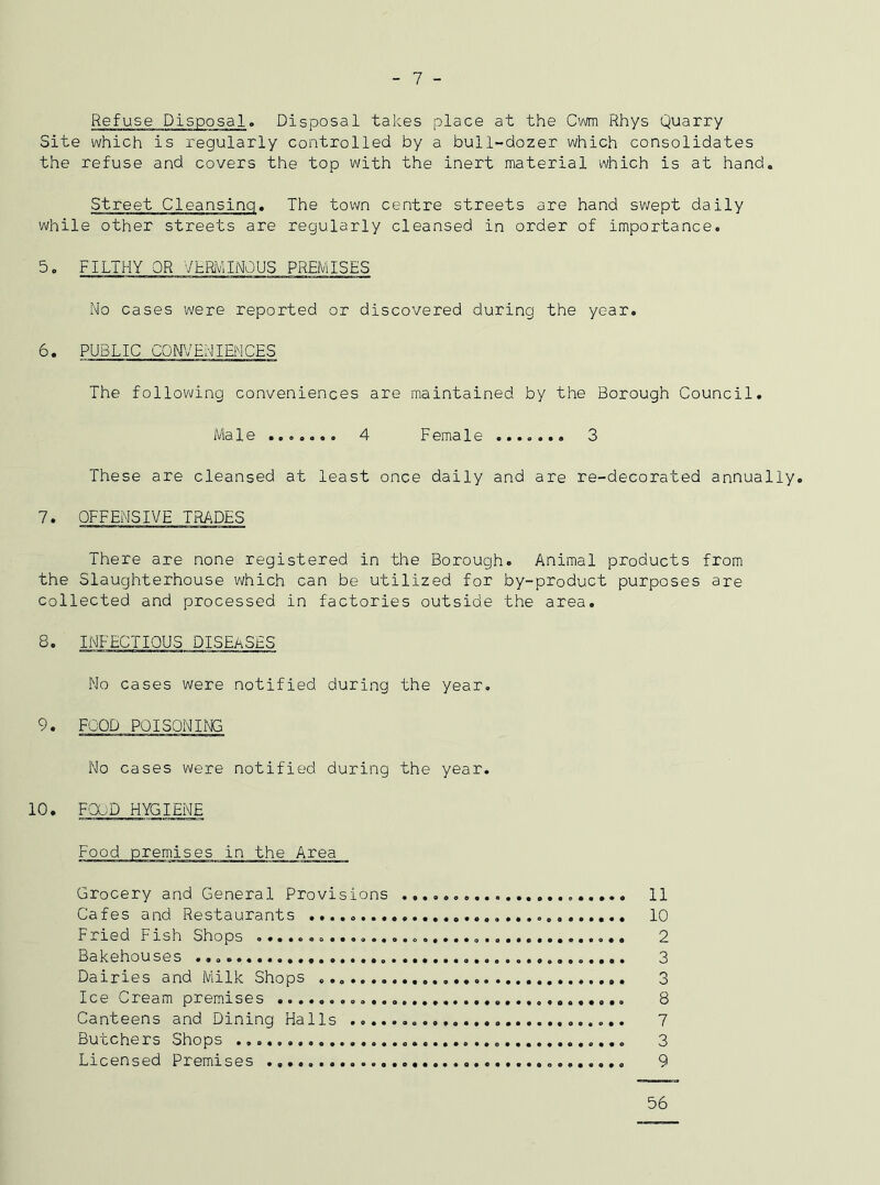 - 7 - Refuse Disposal. Disposal takes place at the Cwm Rhys Quarry Site which is regularly controlled by a bull-dozer which consolidates the refuse and covers the top with the inert material which is at hand. Street Cleansing. The town centre streets are hand swept daily while other streets are regularly cleansed in order of importance. 5• filthy or verminous premises No cases were reported or discovered during the year. 6. PUBLIC CONVENIENCES The following conveniences are maintained by the Borough Council. Male....... 4 F ema1e ....... 3 These are cleansed at least once daily and are re-decorated annually. 7. OFFENSIVE TRADES There are none registered in the Borough. Animal products from the Slaughterhouse which can be utilized for by-product purposes are collected and processed in factories outside the area. 8. INFECTIOUS DISEASES No cases were notified during the year. 9. FOOD POISONING No cases were notified during the year. 10. FOOD HYGIENE Food premises in the Area Grocery and General Provisions 11 Cafes and Restaurants 10 Fried Fish Shops 2 Bakehouses 3 Dairies and Milk Shops 3 Ice Cream premises 8 Canteens and Dining Halls 7 Butchers Shops 3 Licensed Premises 9 56