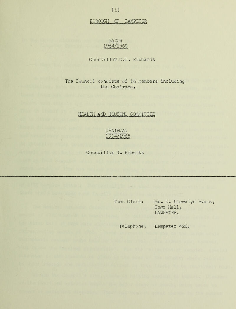 BOROUGH CF LAMPETER ivAYQR 1964/1965 Councillor D.D. Richards The Council consists of 16 members including the Chairman. HEALTH AIO HOUSirCi COfvliVlITTEE CI-iAIRIv'lAii 1964/1965 Councillor J. Roberts Town Clerks Mr. D. Llewelyn Evans? Town Hall? LAMPETER. Telephone s Lampeter 426