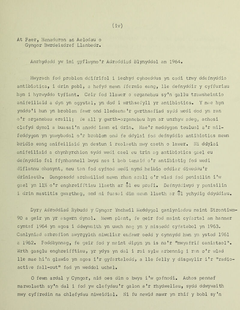 At Faer, Henaduron ac Aelodau o Gyngor Bwrdeisdref Llanbedr. Anrhydedd yv/ imi gyflvvyno'r Adroddiad Blynyddol am 1964, Hwyrach fod problem ddifrifol i iechyd cyhoeddus yn codi trwy ddefnyddio antibiotics, i drin pobl, a hefyd mewn ffcrmio eang, lie defnyddir y cyffuriau hyn i hyrv/yddo tyfiant. Ceir fod llawer o organebau sy'n gallu trawsheintio anifeiliaid a dyn yn ogystal, yn dod i vvrthsefyll yr antibiotics. Y mae hyn ynddo’i hun yn broblem fawr end lledaena'r gwrthsafiad sydd wedi dod yn ran o'r organebau eraill^ fe all y gwrth-organebau hyn ar unrhyvv adeg, achosi clefyd dynol a buasai'n anodd iawn ei drin. Mae'r meddygon teuluol a'r mil- feddygon yn ynw/ybodol o'r broblem ond fe ddylai fod defnyddio antibiotics mewn bridio eang anifeiliaid yn destun i reolaeth rnwy caeth o lav^er. Mi ddylai anifeiliaid a chynhyrehion sydd wedi cael eu ti'in ag antibiotics gael eu defnyddio fel ffynhonnell bwyd nes i bob tamaid o’r antibiotig fod wedi diflannu ohonynt, neu tan fod cyfnod wedi mynd heibio oddiar divyeddu'r driniaeth. Dangosodd archwiliad mevin rhan arall o'r wlad fod penisilin i’v; gael yn 11% o'r enghreifftiau llaeth ar ol eu profi. Defnyddiwyd y penisilin i drin mastitis gwartheg, ond ni fuasai dim rnewn llaeth ar ol ychydig ddyddiau. Dyry Adroddiad Rybudd y Gyngor Ymchwil Ivieddygol ganlyniadau m.aint Strontiwm- 90 a geir yn yr asgwrn dynol. Mewn plant, fe qeir fod maint cyfartal am banner cyntaf 1964 yn agos i ddwywaith yn uwch nag yn y misoedd cyfatebol yn 1963. Canlyniad arbrofion awyrgylch niwcliar enfawr oedd y cynnydd hwn yn ystod 1961 a 1962. Foddbynnag, fe geir fod y maint dipyn yn is na'r mwyafrif caniataol’’. vVrth gasglu enghreif ftiau, yr ydys yn dal i roi sylw arbennig i ran o'r wlad lie mae hi'n glawio yn agos i'r gyfartaledd, a lie felly y disgv//lir i'r radio- active fall-out fod yn weddol uchel. 0 fewn ardal y Gyngor, nid oes dim o bwys i'w gofnodi. Achos pennaf marwolaeth sy'n dal i fod yw clefydau'r galon a'r rhydweliau, sydd ddwywaith rnwy cyffredin na chlefydau niv\(eidiol. Ni fu newid mawr yn rhif y bobl sy'n