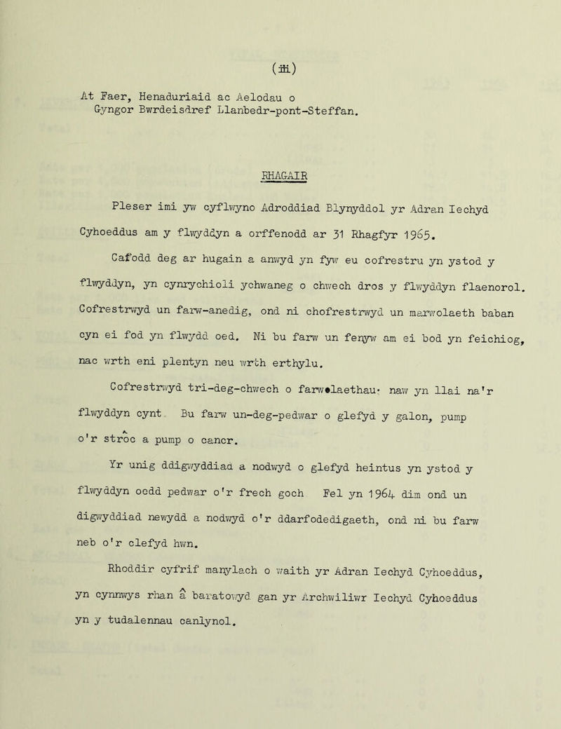 At Faer, Henaduriaid ac Aelodau o Gyngor Bwrdeisdref Llanbedr-pont-Steffan. RHAGAIR Pleser imi yw cyflwyno Adroddiad Blynyddol yr Adran Iechyd Cyhoeddus am y flwyddyn a orffenodd ar 31 Rhagfyr 1965. Caf odd deg ar hugain a anwyd yn fyw eu cofrestru yn ystod y flwyddyn, yn cynrychioii ychwaneg o chwech dros y flwyddyn flaenorol Cofrestrwyd un farw-anedig, ond ni chofrestrwyd un marwolaeth baban cyn ei fod yn flwydd oed. Ni bu farw un fenyw am ei bod yn feichiog nac wrth eni plentyn neu wrth erthylu. Cofrestrwyd tri-deg-chwech o farw»laethau* naw yn llai na'r flwyddyn cynt Bu farw un-deg-pedwar o glefyd y galon, pump o r stroc a pump o cancr. Yr unig dcLigwyddiad a nodwyd 0 glefyd heintus yn ystod y flwyddyn oedd pedwar o'r frech goch Fel yn 1964 dim ond un digwyddiad newydd a nodwyd o'r ddarfodedigaeth, ond ni bu farw neb o'r clefyd hwn. Rhoddir cyfrif manylach o waith yr Adran Iechyd Cyhoeddus, yn cynnwys rhan a baratowyd gan yr Archwiliwr Iechyd Cyhoeddus yn y tudalennau canlynol.