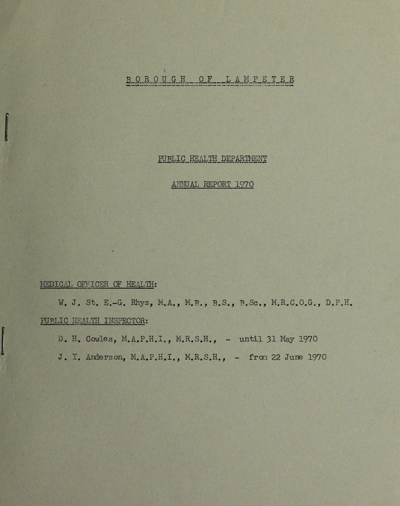 0_F L„A„M„P^S„T^E_R AMAL REPORT 1970 I-'ISDIG.iL OK^ICSR OF HE.^TH; W, J. St, E,—G, Rhys, Pi,A., M,B., B,S,, B,Sc,, PI,R,C,0,G., D,P,H, PUBLIC I-LEi^XTIi INSPECTOR; D, H, Cowles, M,A,P,H,I., M.R,S,H,, - until 31 May 1970 J, y, Anderson, M,A.P.H,I,, M,R,S,H,, - from 22 June 1970
