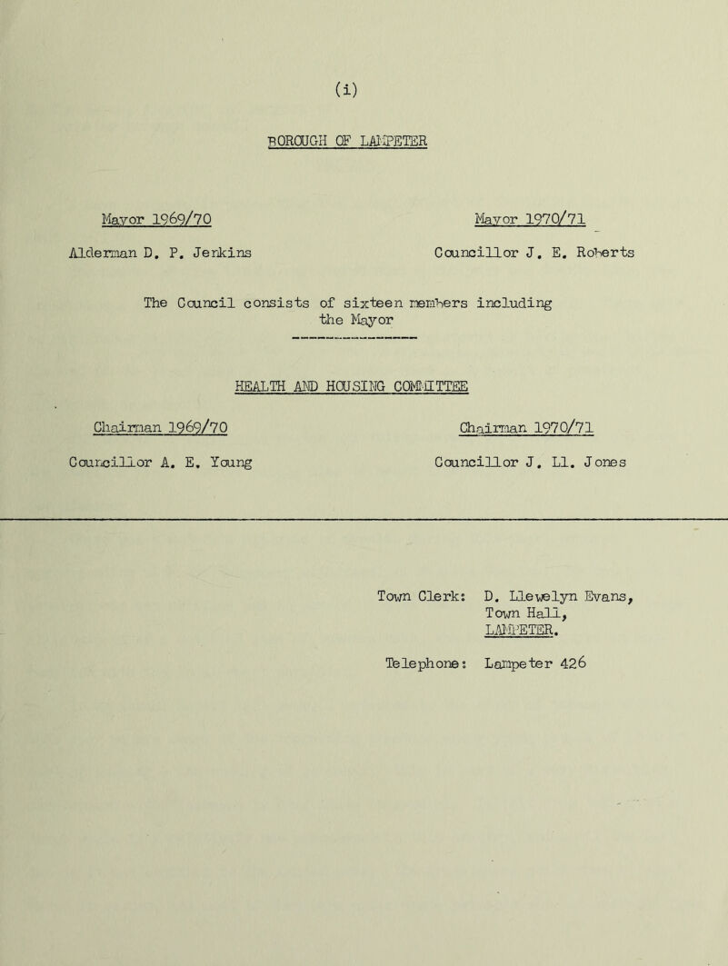 BOROUGH OF LMiPETER Mayor 1969/70 Alderman D, P. Jerjkins Mayor 1970/71 Councillor J, E, Roberts The Council consists of sixteen memhers including the Mayor HEALTH AM) HOUSING COMHETIEE Chairman 1969/70 Councillor A, E, Young Chairman 1970/71 Councillor J, LI. Jones Town Clerks D. Llewelyn Evans, Town Hall, LAIiPETER. Telephones Larapeter 426