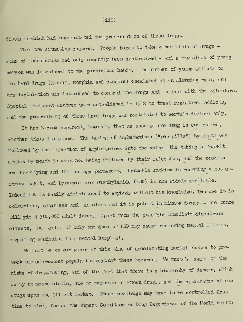 (iii) diseases which had recessitated the prescription of these drugs. Taen the situation changed. People began to teJte other kinds of drugs - some of these drugs had only recently been synthesized - and a new class of young person was introduced to the pernicious habit. The nunber of young addicts to the hard drugs (heroin, morphia and cocaine) escalated at an alarming rate, and new legislation was introduced to control the drugs and to deal with the offenders Special treatment centres .^re established in 1968 to treat registered addicts, and. the prescribing of these hard drugs was restricted to certain doctors only. It has become apparent, however, that as soon as one drug is controlled, another tskes its place. Tlie taking of Amphetamines (»pep pills”) by mouth was followed by the infection of Aiiphetamines into the veinj the talcing of barbit- urates by mouth is even now being followed by their iuection, and the results are horrifying and the damage permanent. Cannahis smoking is becoming_a not un- common habit, and Lysergic acid dieihylamide (LSD) is now widely available. Indeed LSD is easily administered to anybody without his knowledge, because it is colourless, odourless and tasteless and it is potent in minute dosage - one ounce will yield 300,000 adult doses. Apart frora the possible imaiediate disastrous effects, tile taking of only one dose of LSD may cause recurring mental illness, requiring admission to a mental hospital. We mst be on our guard at this time of accelerating social change to pro- tect our adolescent population against these hazards. We mst be aware of tiie risks of drug-taking, and of the fact that there is a hierarchy of danger, which is by no means static, due to new uses of known drugs, and the appearance of new drugs upon the illicit market. These new drugs may have to be controlled from time to tir.©, for as the Ex]©rt Gomnittee on Drug Dependence of the World Health