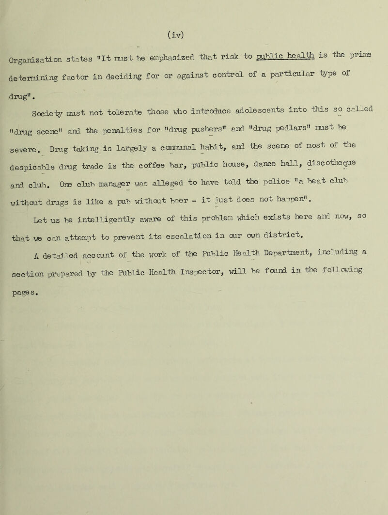 (iv) Organization states It mst he enphasized tliat risk to pihlic he.gath is the prime determining factor in deciding for or against control of a particuloJ* type of drug. Society mst not tolerate those who introduce adolescents into this so called drug scene and the penalties for drug pushers and drug pedlars mst he severe. Drug taking is largely a coramnal hahit, and the scene of most of the despicable drug trade is the coffee har, public house, dance hall, discotheque and. club. One club manager was alleged to have told the police a beat club without drugs is like a pub without beer - it just does not happen. Let us be intelligently aware of this problem which exists here and. now, so that we can attempt to prevent its escalation in our own district, A detailed accou.nt of the work of the Public Health Department, including a section prepared by the Public Health Inspector, will be found in the foU.owing pages.