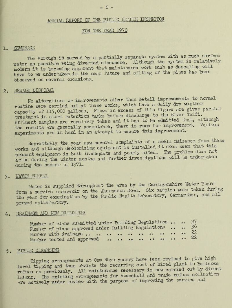 AI'TMJAL REPORT OF THE PUBLIC KilALTH INSPECTOR FOR THE TS-AR 1970 SEMiiR.M}a Tlie Rorough is served by a partially separate system with as mch surface water as possible being diverted elsewhere. Although the system is ^relatively modern it is becoming apparent that maintenance x^ork such as descaling mil have to be undertaken in the near future and silting of the piioes has been observed on several occasions. SKtfAGB DISPOSAL No alterations or improvements other than detail improvements to normal routine were carried out at these works, which have a daily dr3^ -weatner capacity of 115,000 gallons. Flows'in excess of tliis figure^ are partial treatment in storm retention tanlcs before discharge to the River , , Effluent samples are regularly taken and it has to be admitted that, althmgh the results kre generally acceptable, there is room for improvement. Various experiments are in hand in an attempt to secure this improvement. Regrettably the year saw several ccaraplaints of a smell nuisance from teese works and although deodorizing eauiprtBnt is installed it does seem that this present equipment is both inadequate and poorly sited. Tlie problem does no arise during the winter months and further investigations will be under aJc during the summer of 1971, WATER SIFPLY VJater is supplied fhroughout the area by the Cardiganshire Water Board^ from a service reservoir on the Aberaeron Road. ' Six safflples were token duri^ the 3^ar for examination by the Public Health Laboratory, Caimiartlien, and al proved satisfactory, DRAINAGE KW) NEl'J BUIIDINGS Nuiflber of plans submitted under Building Regulations Numl-er of plans approved under Building Regulations Nuiflber mtii drainage Nuifli-er tested and approved HTBTIC CLEANSING Tipping arrangements at Cm Rhys quarry have been^ revised to give high level tipping and thus obviate the recurring cost of hired plant to bulldoze refuse as previously. fOl maintenance necessary is now carried out by direct labour. The existing arrangements for household and^ trade refuse collection are actively under review with the purpose of improving the service and 37 36 22 22