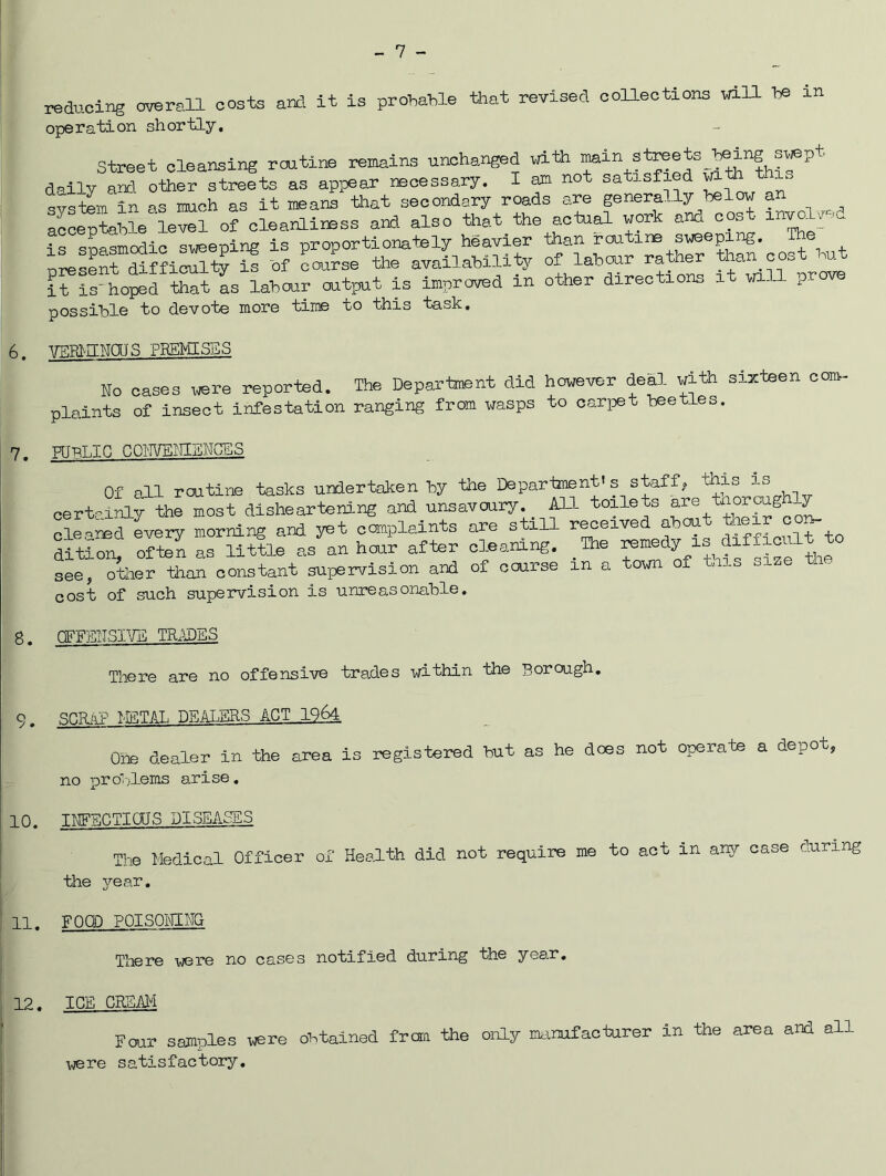 - 7 - reduoi^ overall costs an?, it is prohatle that revised oolleotions will \f, in operation shortly. street cleansing routine remains unchanged with daily an? other streets as appear necessary. I am not satisfied . system in as much as it means that secondary roads are genera., y^he t cs aeoeptnlile level of cleanliness and also that the actual work ana oos is s?Smoalc sweeping is proportionately heavier than routine sweeping. The nreSnt Sffioulty if -of course the availability of labour rather than cost but l?S-ho?ed that L labour output is Improved in other directions it will prove possible to devote more time to this task, 6. WPIUNOIS PREMISES Mo oases were reported. The Department did however deal with sixteen com- plaints of insect infestation ranging from wasps to carioet beetles. 7. PUBLIC COhVEiIIShCES Of oil routine tasks undertaken by the Department's staff? certaJhy th^ost disheartening and unsavoury m toilets cleoned every morning and yet complaints are still r^eived ab ^ to dition^ ofi^ as little as an hour after cleaning. _Ibe f see, 7tlier than constant supervision and of course in a town of tais size tn. cost of such supervision is unreasonable. 8. nFFBTISIVS TRIPES There are no offensive tro.des within the Borough, 9. scrap KSTAL DE.ALBRS ACT 1964 One dealer in the area is registered but as he does not operate a depot, no pro'-;lems arise, 10. TUFBCTIOUS DISEASES The Medical Officer of Health did not require me to act in any case during the year, 11. FOOD POISOICLNG There were no cases notified during the year. 12. ICE CRSAI^I Four samples were outained frora the only nkimfacturer in the area and all were satisfactoiy.