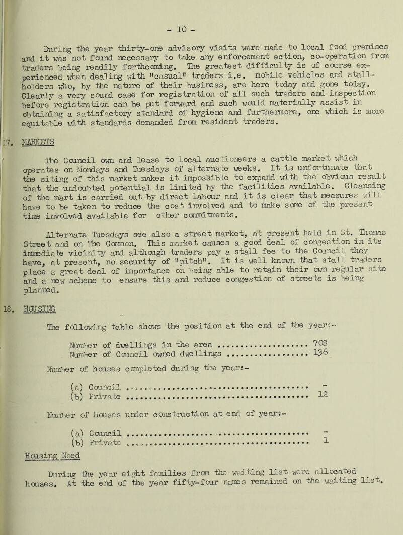 10 - During the year thiriy-one advisory visits were made to local food premises and it was not found necessary to taJce any enforcement action, co-operation from traders loeing readily forthcoming. The greatest difficulty is of course ex- perienced \/hen dealing \i±ih casual” traders i.e. mohiie vehicles and stall- holders who, hy the nature of their business, are here today and gone today. Clearly a very sound case for registration of all such traders and inspection before*'registration can be put forward and such would materially assist in obtaining a satisfactory standard of hjgiene and furthermore, one which is more equitable x>jith standards demanded from resident traders. 17. K&BICETS The Council own and lease to local auctioneers a cattle market which operates on Mondays and Tuesdays of alternate weeks. It is unfortuna'te tha,t the siting of this market makes it impossible to expand ■vjith the obvious result that tlie undoubted potential is limited by the facilities available. Cleansing of the laart is carried out bj' direct labour a,nd it is clear that measaires will have to 1:>e taken to reduce the cost involved and to malce sca:!B of the present time involved available for other commitments. Alternate Tuesdays see also a street market, at present held in St. Thomas Street and on The Common. This mnrket causes a good deal of congestion in its imr®diate vicinity and although traders pay a stall fee to the Council they have, at present, no security of pitch. It is well known that stall traders place a great deal of importance on being able to retain their own regular site and a scheme to ensure this and reduce congestion of streets is being planned, 18. HdJSIMG The following tabl.e shows the position at the end of the years- Number of dwellings in the area 708 Numi^er of Council owned dwellings *. 136 Number of houses completed during the years- (a) Council , -,,, * (b) Private 12 Number of houses under construction at end of years- (a^ Council 7 (b) Private 1 Housirm Need During the year eight families from the wailing list v^re allocated houses. At the end of the year fifty-four naj:nes remained on the waiting list.