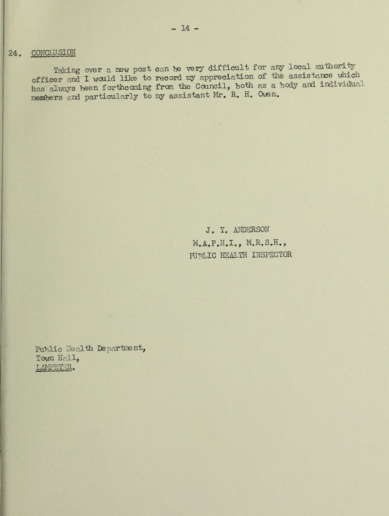 24. CONCLUSION Taiang o^rer a new post can he very difficfult for any loc^ autliority officer and I would like to record my appreciation of the assistame ^which hasalways been forthccjmLng from the Council, both as a body and individual members and particularly to my assistant Mr, R, H. Oi\ien, J. I. ANDERSON M.R.S.H., PUBLIC HSAL.TH INSPECTOR Public Ileol-th Deparlment, Town Hall,