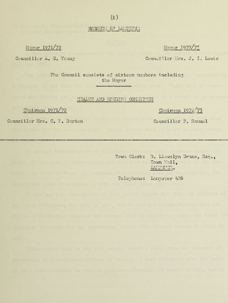 GO bom)ug::i of LAMF3T3;2 Councillor A. S0 Young Mayor Councillor Mrs. J„ I, Lems The Council consists of sijicteen nembers including the Mayor [CALTH AND EDTJSINl COiLlIT'Z Chairman 19?l/?2 Chaim an. 1972/73 Councillor Mrs. C. F. Barton Councillor F« Samuel Town. Clerks J0 Llewelyn Bvans, 3sq0> Town Hall, lAAZyJJT,a Telephones Lanpet-er 426