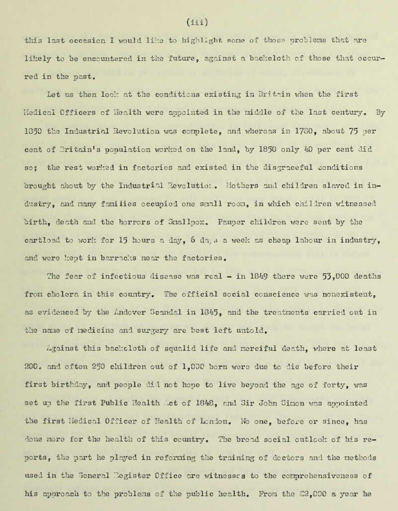 (iii ) this last occasion I would like to highlight some of those problems that are likely to be encountered in the future, against a backcloth of these that occur- red in the past. Let us then look at the conditions existing in Britain when the first Medical Officers of Health were appointed in the middle of the last century. By 1050 the Industrial Revolution was complete, and whereas in 1700, about 75 per cent of Britain’s population worked on the land, by 1850 only 40 per cent did so5 the rest worked in factories and existed in the disgraceful conditions brought about by the Industrial Revolution. Mothers and children slaved in in- dustry, and many families occupied one snail room, in which children witnessed birth, death and the horrors of Smallpox. Pauper children were sent by the cartload to work for 15 hours a day, 6 da; s a week as cheap labour in industry, and were kept in barracks near the factories. The fear of infectious disease was real - in 1049 there were 53*000 deaths from cholera in this country. The official social conscience was nonexistent, as evidenced by the Andover Scandal in 1845, and the treatments carried out in the name of medicine and surgery are best left untold. /-gainst this backcloth of squalid life and merciful death, where at least 200, and often 250 children out of 1,000 born were due to die before their first birthday, and people did not hope to live beyond the age of forty, was set up the first Public Health .let of 1848, and Sir John Simon was appointed the first Medical Officer of Health of London. No one, before or since, has done more for the health of this country. The broad social outlook of his re- ports, the part he played in reforming the training of doctors and the methods used in the Seneral Register Office are witnesses to the comprehensiveness of his approach to the problems of the public health. From the £2,000 a year he