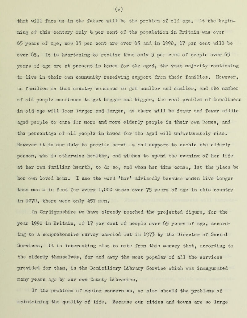 (v) that will face us in the future will be the problem of old age. At the begin- ning of this century only 4 per cent of the population in Britain was over 65 years of age, now 13 per cent are over 65 and in 1990? 17 per cent will be over 65o It is heartening to realise that only 3 per cent of people over 65 years of age are at present in hones for the aged, the vast majority continuing to live in their own community receiving support from their families. However, as families in this country continue to get smaller and smaller, and the number of old people continues to get bigger and bigger, the real problem of loneliness in old age will loon larger and larger, as there will be fewer and fewer middle aged people to care for more and more elderly people in their own homes, and the percentage of old people in homes for the aged will unfortunately rise. However it is our duty to provide servi „s and support to enable the elderly person, who is otherwise healthy, and wishes to spend the evening of her life at her own familiar hearth, to do so, and when her tine corner, let the place be her own loved heme. I use the word ’her' advisedly because women live longer than men - in fact for every 1,000 women over 75 years of age in this country in 1972, there were only 457 men. In Cardiganshire we have already reached the projected figure, for the year 1990 in Britain, of 17 per cent of people over 65 years of age, accord- ing to a comprehensive survey carried out in 1973 by the Director of Social Services. It is interesting also to note from this survey that, according to the elderly themselves, far and away the most popular of all the services provided for then, is the Demici1iary Library Service which was inaugurated many years ago by our 01m County Librarian. If the problems of ageing concern us, so also should the problems of maintaining the quality of life. Because our cities and towns are so large