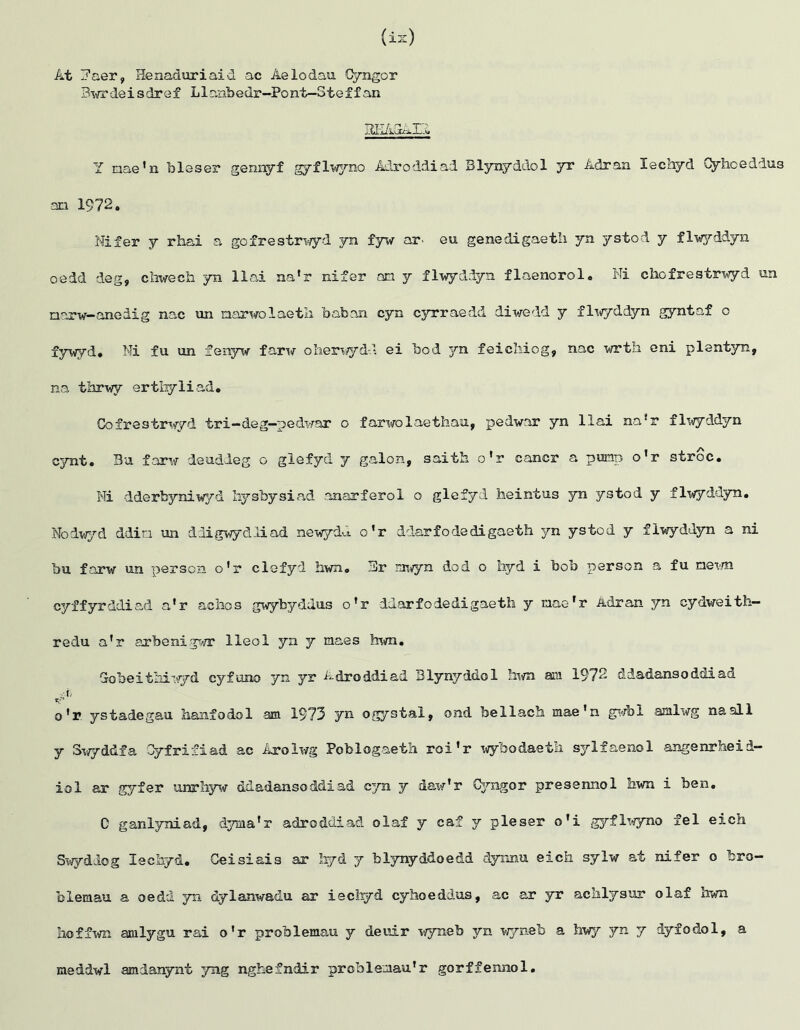 At j’aer, Henaduriaid ac Aelodau Cyngor Bwrdeisdref LInabedr—Pont—Stef f an REAGAE Y nae'n bleser gennyf gyflwyno Adroddiad Blynyddol yr Adran lechyd Cyhoeddus an 1972. Nifer y rhai a gofrestrwyd yn fyw ar. eu genedigaeth yn ystod y flwyddyn oedd deg, chwecfa. yn llai na'r nifer an y flwyddyn flaenorol. Ni chcfrestrwyd un narw-aneiig nac un narwolaetk Laban cyn cyrraedd diwedd y flwyddyn gyntaf o fywyd, Ni fu un fenyw farw olierwyd-d ei bod 3m feicliiog, nac wrth eni plentyn, na thrwy ertbyliad. Gofrestrwyd tri—deg—pedwar o farwolaethau, pedwar yn llai na*r flwyddyn cynt. Bu farw deuddeg o glefyd y galon, saith o'r cancr a pump o'r stroc. Ni dderbyniwyd liysbysiad anarferol o glefyd heintus yn ystod y flwyddyn. Nodwyd ddin un ddigwydliad newydi!. o'r ddarfodedigaeth yn ystod y flwyddyn a ni bu farw un person o'r clefyd hwn. 3r mwyn dod o hyd i bob person a fu newn cyffyrddiad a'r aclios gwybyddus o'r ddarfodedigaeth y nae'r Adran yn cydweith— redu a'r arbenigwr lleol yn y maes him. Gobeithiwyd cyfuno yn yr Adroddiad Blynyddol him am 1972 ddadansoddiad r.-'- o'r ystadegau hanfodol am 1973 yn ogystal, ond bellach mae'n gwbl amlwg naall y Swyddfa Cyfrifiad ac Arolwg Poblogaeth roi'r wyfeodaeth sylfaenol angenrheid— iol ar gyfer unrhyw ddadansoddiad cyn y daw'r Cyngor presennol hwn i ben. C ganlyniad, d^aaa'r adroddiad olaf y caf y pleser o'i gyflwyno fel eich Swyddog lechyd. Ceisiais ar hyd y blynyddoedd dyimu eich sylw at nifer o bro- blemau a oedd yn dylanwadu ar iechyd cyhoeddus, ac ar yr achlysur olaf hwn hoffwn amlygu rai o'r problemau y deuir wyneb yn wyneb a hwy yn y dyfodol, a meddwl amianynt yng nghefndir problemau'r gorffennol.