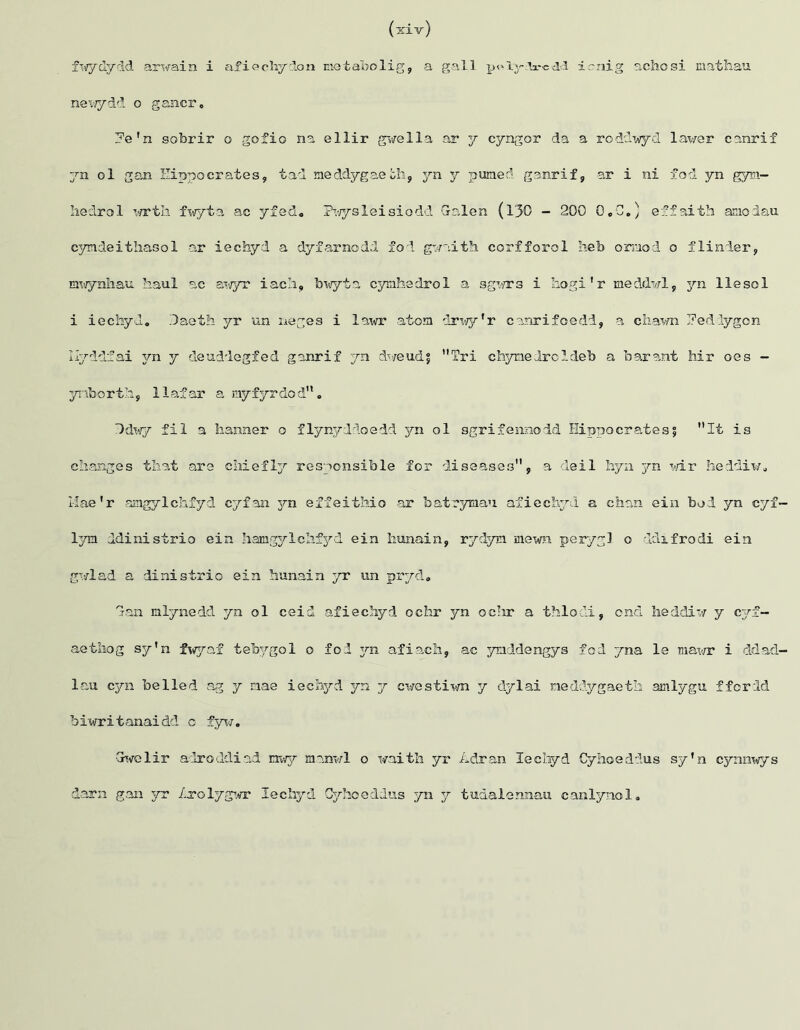 newydd o gancr. ?e'n sobrir o gofio na ellir gwe 11a ar y cyngor da a roddwyd lav/er canrif yn ol gan Hippocrates, tad xaeddygaeoh, yn y puraed ganrif, ar i ni fod yn gym- hedrol wrth fwyta ac yfed« Pwyslei si odd Galen (130 - 200 0,0.) effaith amodau cyndeithasol ar iechyd a dyfarnodd fod gwaith corfforol heb onnod o flinder, mwynhau haul ac swyr iach, bwyta cymhedrol a sgws i liogi’r rieddwl, 3m llesol i iechyd. Gaeth yr un neges i lawr atom drwy'r canrifoedd, a chaw J?edlygon Ilyddfai 3m y deuddegfed ganrif yn dweudf Tri chyme droldeb a bar ant Mr oes - ynborth, llafar a myfyrdod. *)dwy fil a banner o flynyddoedd yn ol sgrifennodd Hippocrates? **It is changes that are chiefly responsible for diseases, a deil hyn 3m wir heddiw. Mae1r amgylchfyd cyfan yn effeithio ar foatrymau afiechyd a chan ein bod yn cyf— lym ddinistrio ein hamgylchfyd ein hunain, rydym. mewn perygl o ddifrodi ein gwlad a dinistrio ein hunain yr un pryd. Gan mlynedd yn ol ceid afiechyd ochr yn oc?ir a thlodi, ond heddiw y cy£— aethog sy’n fwyaf teb^/gol o fod 3m afiach, ac ymddengys fod yna le rnawr i ddad- lau cyn belled ag y mae iechyd yn y cvestiwn y dylai ned&ygaeth amlygu ffcrdd biwritanaidd o fyw. Gwelir adroddiad nwy mnnwl o waith yr Adran Iechyd Cyhoeddus sy’n cyainwys darn gan yr Lxolygwr Iechyd Cyhoeddus yn y tudalennau canlynol.