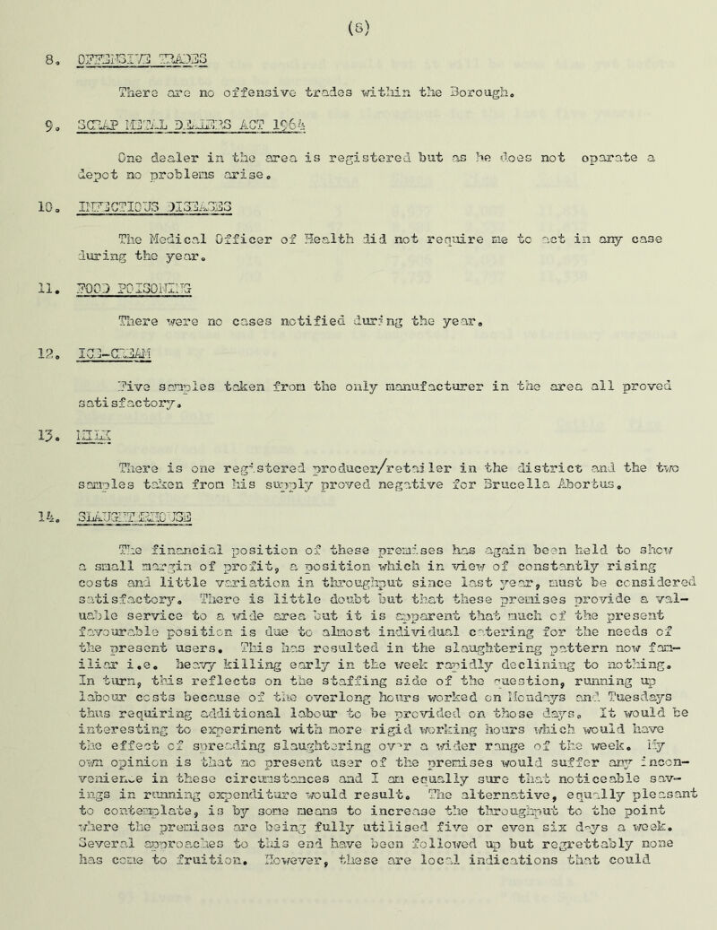 (S) 8, OZdliBITd ZUD3S There are no offensive trades within the Borough* 9 - odtiP IOTi-h D.AJlH1B3 ACT 196k One dealer in the area is registered hut as he does not oparate a depot no problems arise* 10* IIU3GTI0U3 1I3BA3B3 The Medical Officer of Health did not require me to act in any case during the year* 11. HOOD POISOlIIITj There were no cases notified during the year* 12. iqi-CHdiM hive samples taken fron the only manufacturer in the area all proved satisfactory. 13 o in LI There is one registered producer/retailer in the district and the two samples taken from his supply proved negative for Brucella Abortus* 14. 3111110 J3.3 The financial position of these premises has again been held to show a small margin of profit, a position which in view of constantly rising costs and little variation in throughput since last year, must be considered, satisfactory. There is little doubt but that these premises provide a val- uable service to a wide area but it is apparent that much of the present favourable position is due to almost individual catering for the needs of the present users. This has resulted in the slaughtering pattern now fam- iliar i.e. heavy killing early in the week rapidly declining to nothing. In turn, this reflects on the staffing side of the question, running up labour costs because of the overlong hours worked on Mondays and Tuesdays thus requiring additional labour to be provided on those days. It would be interesting to experiment with more rigid working hours which would have the effect of spreading slaughtering ov'r a wider range of the week. Hy own opinion is that no present user of the premises would suffer airy incon- venience in these circumstances and I am eoually sure that noticeable sav- ings in running expenditure would result. The alternative, equally pleasant to contemplate, is by some means to increase the throughput to the point where the premises are being fully utilised five or even six days a week. Several approaches to this end have been followed up but regrettably none has come to fruition. However, these are local indications that could