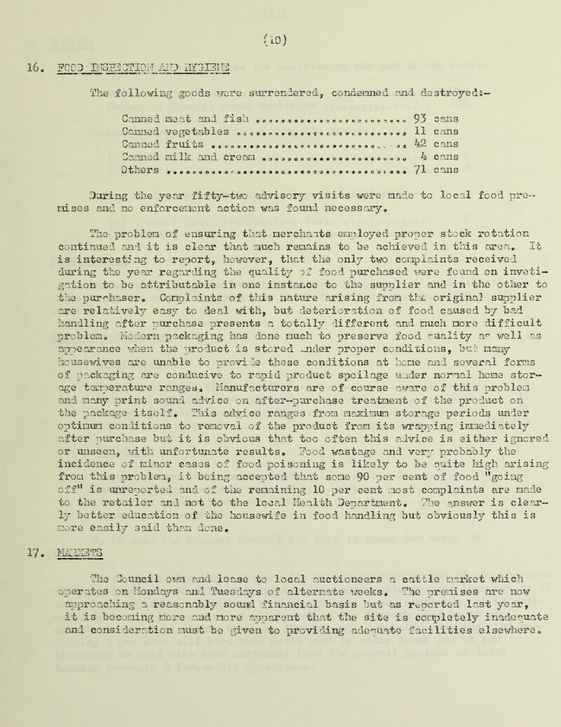16 o fcd ctioit /up The following goods were surrendered, Canned meat and fish .* .....«.... condemned and destroyed?— eooooooo^»«« 93 cans Ganned vegetables .0,« Canned fruits , Canned nilk and cream Diners ,,o.o.o,9,':..o. OAnoOaCOCOC OO0CGOOu9Oti3 ooo3ocRO<Joe»rocooo_v o o ooodooo coooooooooeooo > o 09009000c00e0000«09( 090 11 cans 42 cans 4 cans ?1 cans During the year fifty—two advisory visits were made to local food pre- nises and no enforcement action was found necessary. The problem of ensuring that merchants employed proper stock rotation continued and it is clear that much remains to be achieved in this area. It is interesting to report, however, that the only two complaints received during the year regarding the quality of food purchased were found on inveti- gation to be attributable in one instance to the supplier and in the other to the purchaser. Complaints of this nature arising from the original supplier are relatively easy to deal with, but deterioration of food caused by bad handling after purchase presents a totally different and much more difficult problem. Modern packaging has done much to preserve food ruality an well as appearance when the product is stored -aider proper conditions, bub many housewives are unable to provide these conditions at hone and several forms of packaging are conducive to rapid product spoilage under normal home stor- age temperature ranges. Manufacturers are of course aware of this problem and many print sound advice on after—purchase treatment of the product on the package itself. This advice ranges from maximum storage periods under optimum conditions to removal of the product from its wrapping immediately after purchase but it is obvious that too often this advice is either ignored or unseen, with unfortunate results. Food wastage and very probably the incidence of minor cases of food poisoning is likely to be quite high arising from this problem, it being accepted that some 90 ner cent of food going off” is unreported and of the remaining 10 per cent most complaints are made to the retailer and not to the local Health Department. The answer is clear- ly bettor education of the housewife in food handling but obviously this is more easily said than done. 17, l'-id'JW-WOu—f V !n3 The Council own and lease to local auctioneers a cattle market which operates on Mondays and Tuesdays of alternate weeks. The premises are now approaching a reascnabty sound financial basis hut as reported last year, it is becoming more and more apparent that the site is completely inadequate and consideration must be given to providing adequate facilities elsewhere.