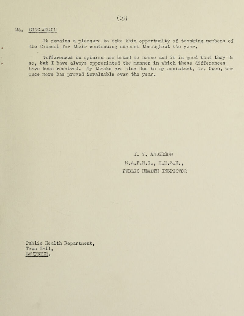 CONCLUSION It remains a pleasure to take this opportunity of tnanking members of the Council for their continuing support throughout the year. differences in opinion are bound to arise and it is good that they do so, but I have always appreciated the manner in which these differences have been resolved. My thanks are also due to my assistant, Mr. Owen, who once more has proved invaluable over the year. J. Y. AicmsoN PUBLIC HEALTH IN3PUC ’Oh Public Jealth Department, Town Hall, Li2IP3rJE&.