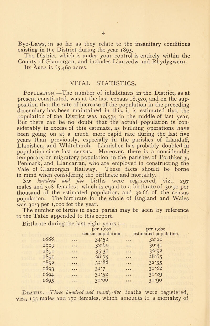 Bye-Laws, in so far as they relate to the insanitary conditions existing in the District daring the year 1895. The District which is under your control is entirely within the County of Glamorgan, and includes Llanvedw and Rhydygwern. Its Area is 65,469 acres, VITAL STATISTICS. Population.—The number of inhabitants in the District, as at present constituted, was at the last census 18,520, and on the sup- position that the rate of increase of the population in the preceding decenniary has been maintained in this, it is estimated that the population of the District was 19,574 the middle of last year. But there can be no doubt that the actual population is con- siderably in excess of this estimate, as building operations have been going on at a much more rapid rate during the last five years than previously, especially in the parishes of LlandafF, Llanishen, and Whitchurch. Llanishen has probably doubled in population since last census. Moreover, there is a considerable temporary or migratory population in the parishes of Porthkerry, Penmark, and Llancarfan, who are employed in constructing the Vale of Glamorgan Railway. These facts should be borne in mind when considering the birthrate and mortality. Six hundred and five births were registered, viz., 297 males and 308 females; which is equal to a birthrate of 30*90 per thousand of the estimated population, and 32*66 of the census population. The birthrate for the whole of England and Wales was 30*3 per 1,000 for the year. The number of births in each parish may be seen by reference to the Table appended to this report. Birthrate during the last eight years :— per i.ooo census population. per 1,000 estimated population 1888 34*52 32*20 1889 ... 32*60 30*41 1890 35'3i 32*92 1891 28*75 28-65 1892 32*88 32*35 1893 31*7 30*82 1894 31*52 30-29 1895 32*66 30*90 Deaths. —Three hundred and twenty-five deaths were registered, viz., 155 males and 170 females, which amounts to a mortality of