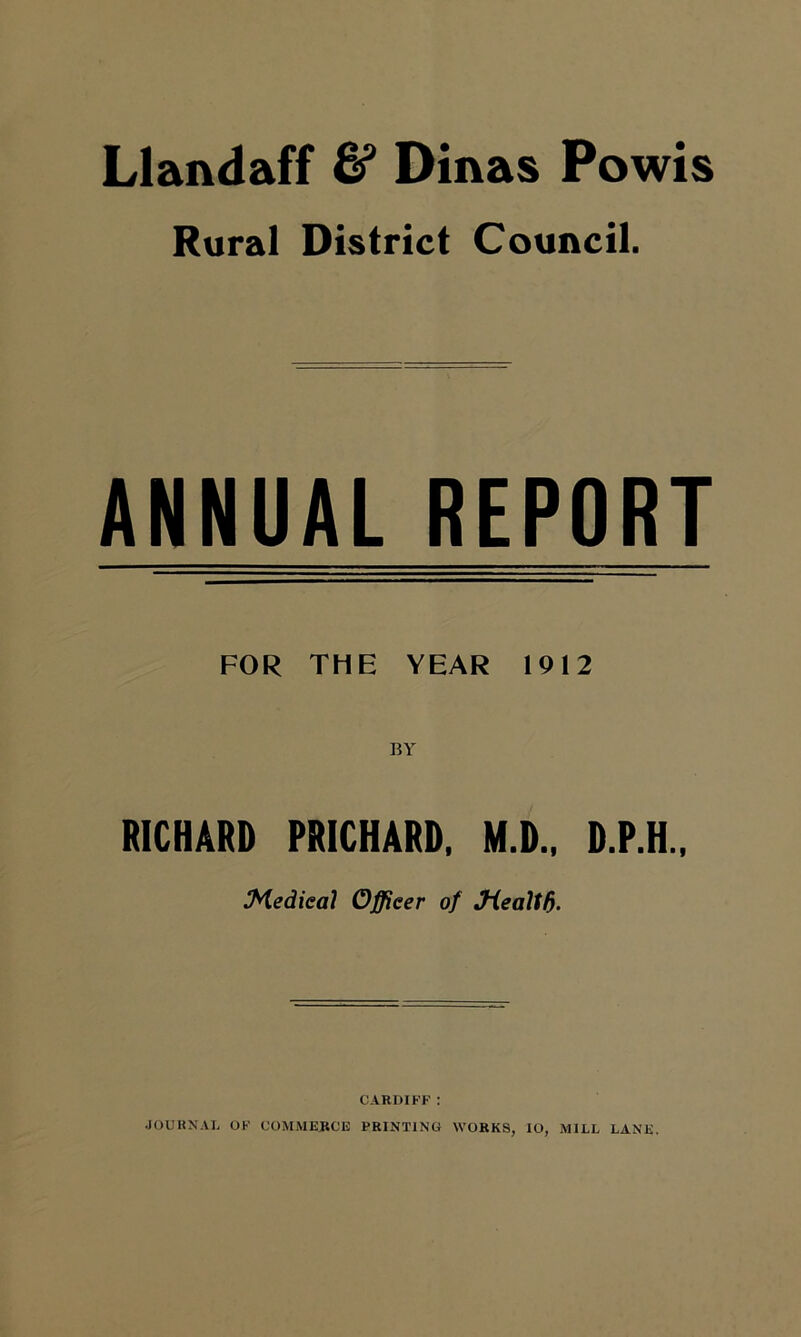 Llandaff & Dinas Powis Rural District Council. ANNUAL REPORT FOR THE YEAR 1912 BY RICHARD PRICHARD, M.D., D.P.H., Medical Officer of Jiealtf). CARDIFF : JOURNAL OF COMMERCE PRINTING WORKS, lO, MILL LANE.