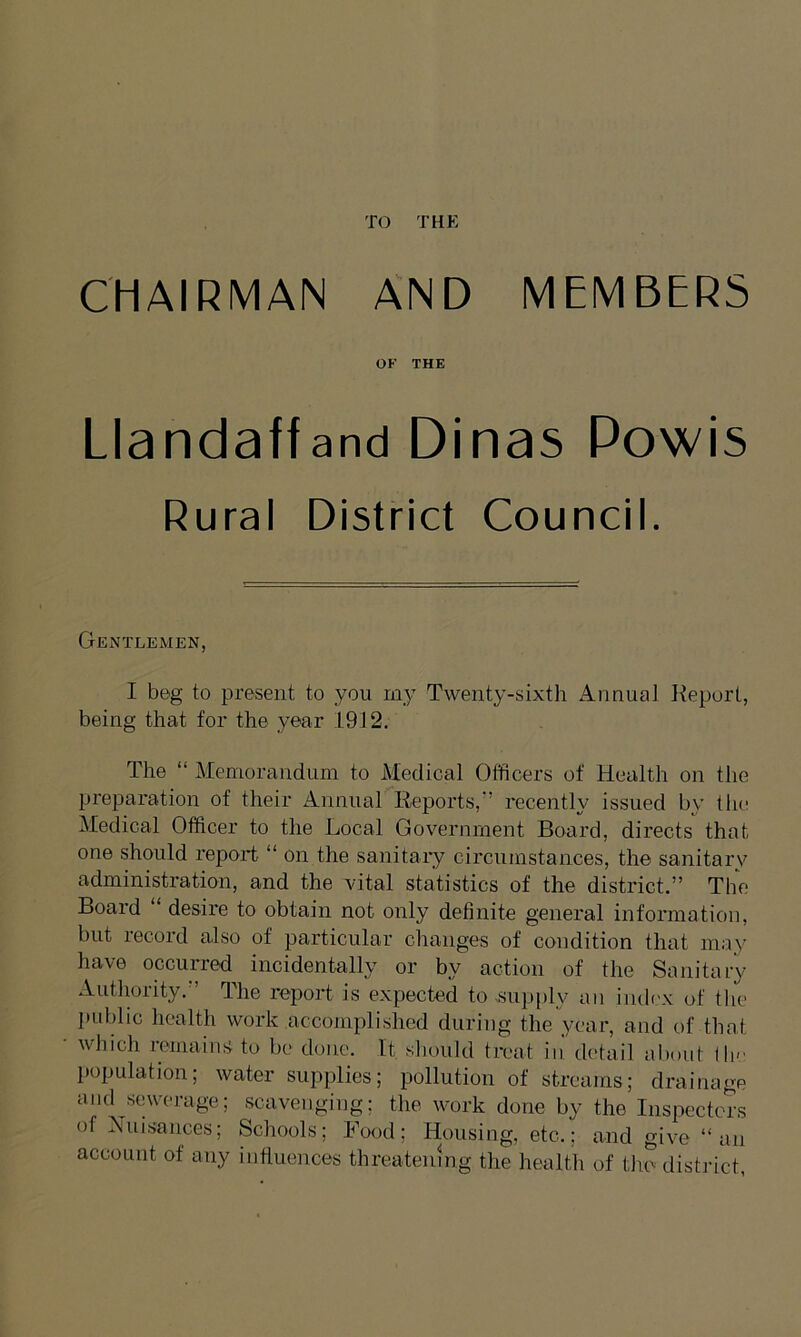 TO THE CHAIRMAN AND MEMBERS OK THE Llandaffand Dinas Powis Rural District Council. Gentlemen, I beg to present to you my Twenty-sixth Annual Report, being that for the year 1912. The “ Memorandum to Medical Officers of Health on the preparation of their Annual Reports,-’ recently issued by the Medical Officer to the Local Government Board, directs that one should report “ on the sanitary circumstances, the sanitary administration, and the vital statistics of the district.” The Board “ desire to obtain not only definite general information, but record also of particular changes of condition that may have occurred incidentally or by action of the Sanitary Authority.” The report is expected to .supply an .index of the public health work accomplished during the year, and of that which remains to be done. It should treat in detail about the population; water supplies; pollution of streams; drainage and ^sewerage; scavenging; the work done by the Inspectors of Nuisances; Schools; Food; Housing, etc.; and give “an account of any influences threatening the health of the district,