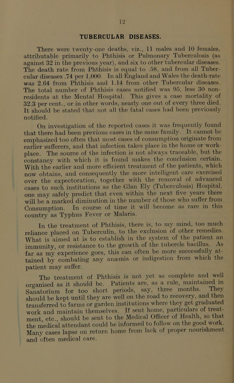 TUBERCULAR DISEASES. There were twenty-one deaths, viz., 11 males and 10 females, attributable primarily to Phthisis or Pulmonary Tuberculosis (as against 32 in the previous year), and six to other tubercular diseases. The death rate from Phthisis is equal to .58, and from all Tuber- cular diseases .74 per 1,000. In all England and Wales the death-rate was 2.64 from Phthisis and 1.14 from other Tubercular diseases. The total number of Phthisis cases notified was 05, less 30 non- residents at the Mental Hospital. This gives a case mortality of 32.3 per cent., or in other words, nearly one out of every three died. It should be stated that not all the fatal cases had been previously notified. On investigation of the reported cases it was frequently found that there had been previous cases in the same family. It cannot be emphasized too often that most cases of consumption originate from earher sufferers, and that infection takes place in the home or work- place. The source of the infection is not always traceable, but the constancy with which it is found makes the conclusion certain. With the earlier and more efficient treatment of the patients, which now obtains, and consequently the more intelligent care exercised over the expectoration, together with the removal of advanced cases to such institutions as the Gian Ely (Tuberculosis) Hospital, one may safely predict that even within the next five years there will be a marked diminution in the number of those who suffer from Consumption. In course of time it will become as rare in this country as Typhus Fever or Malaria. In the treatment of Phthisis, there is, to my mind, too much reliance placed on Tuberculin, to the exclusion of other remedies. What is aimed at is to establish in the system of the patient an immunity, or resistance to the growth of the tubercle bacillus. As far as my experience goes, this can often be more successfully at- tained by combating any ansemia or indigestion from which the patient may suffer. The treatment of Phthisis is not }'et as complete and well organised as it should be. Patients are, as a rule, maintained in Sanatorium for too short periods, say, three months. They should be kept until they are well on the road to recovery, and then transferred to farms or garden institutions Avhere they get graduated work and maintain themselves. If sent home, particulars of treat- ment, etc., should be sent to the Medical Officer of Health, so that the medical attendant could be informed to follow on the good work. Many cases lapse on return home from lack of proper nourishment and often medical care.